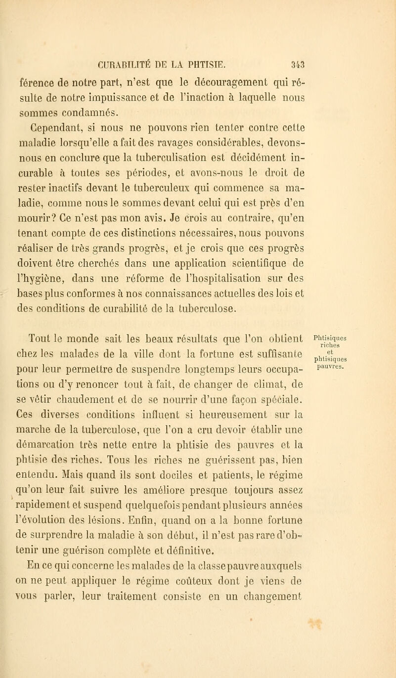 férence de notre part, n'est que le découragement qui ré- sulte de notre impuissance et de l'inaction à laquelle nous sommes condamnés. Cependant, si nous ne pouvons rien tenter contre cette maladie lorsqu'elle a fait des ravages considérables, devons- nous en conclure que la tuberculisation est décidément in- curable à toutes ses périodes, et avons-nous le droit de rester inactifs devant le tuberculeux qui commence sa ma- ladie, comme nous le sommes devant celui qui est près d'en mourir? Ce n'est pas mon avis. Je crois au contraire, qu'en tenant compte de ces distinctions nécessaires, nous pouvons réaliser de très grands progrès, et je crois que ces progrès doivent être cherchés dans une application scientifique de l'hygiène, dans une réforme de l'hospitalisation sur des bases plus conformes à nos connaissances actuelles des lois et des conditions de curabilité de la tuberculose. Tout le monde sait les beaux résultats que l'on obtient Phtisiques x riches chez les malades de la ville dont la fortune est suffisante ,,.et phtisiques pour leur permettre de suspendre longtemps leurs occupa- Pauvres- tions ou d'y renoncer tout à fait, de changer de climat, de se vêtir chaudement et de se nourrir d'une façon spéciale. Ces diverses conditions influent si heureusement sur la marche de la tuberculose, que l'on a cru devoir établir une démarcation très nette entre la phtisie des pauvres et la phtisie des riches. Tous les riches ne guérissent pas, bien entendu. Mais quand ils sont dociles et patients, le régime qu'on leur fait suivre les améliore presque toujours assez rapidement et suspend quelquefois pendant plusieurs années l'évolution des lésions. Enfin, quand on a la bonne fortune de surprendre la maladie à son début, il n'est pas rare d'ob- tenir une guérison complète et définitive. En ce qui concerne les malades de la classepauvre auxquels on ne peut appliquer le régime coûteux dont je viens de vous parler, leur traitement consiste en un changement