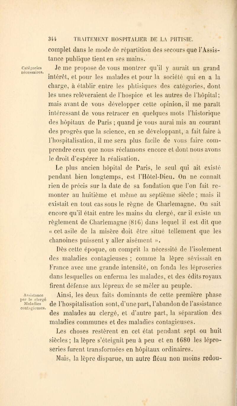 complet dans le mode de répartition des secours que l'Assis- tance publique tient en ses mains. Catégories Je me propose de vous montrer qu'il v aurait un grand nécessaires. intérêt, et pour les malades et pour la société qui en a la charge, à établir entre les phtisiques des catégories, dont les unes relèveraient de l'hospice et les autres de l'hôpital; mais avant de vous développer cette opinion, il me paraît intéressant de vous retracer en quelques mots l'historique des hôpitaux de Paris ; quand je vous aurai mis au courant des progrès que la science, en se développant, a fait faire à l'hospitalisation, il me sera plus facile de vous faire com- prendre ceux que nous réclamons encore et dont nous avons le droit d'espérer la réalisation. Le plus ancien hôpital de Paris, le seul qui ait existé pendant bien longtemps, est l'Hôtel-Dieu. On ne connaît rien de précis sur la date de sa fondation que l'on fait re- monter au huitième et môme au septième siècle ; mais il existait en tout cas sous le règne de Charlemagne. On sait encore qu'il était entre les mains du clergé, car il existe un règlement de Charlemagne (81 G) dans lequel il est dit que « cet asile de la misère doit être situé tellement que les chanoines puissent y aller aisément ». Dès cette époque, on comprit la nécessité de l'isolement des maladies contagieuses ; comme la lèpre sévissait en France avec une grande intensité, on fonda les léproseries dans lesquelles on enferma les malades, et des édits royaux firent défense aux lépreux de se mêler au peuple. Assistance Ainsi, les deux faits dominants de cette première phase par le clergé Maladies de l'hospitalisation sont, d'une part, l'abandon de l'assistance contagieuses. x des malades au clergé, et d'autre part, la séparation des maladies communes et des maladies contagieuses. Les choses restèrent en cet état pendant sept ou huit siècles ; la lèpre s'éteignit peu à peu et en 1680 les lépro- series furent transformées en hôpitaux ordinaires. Mais, la lèpre disparue, un autre fléau non moins redou-