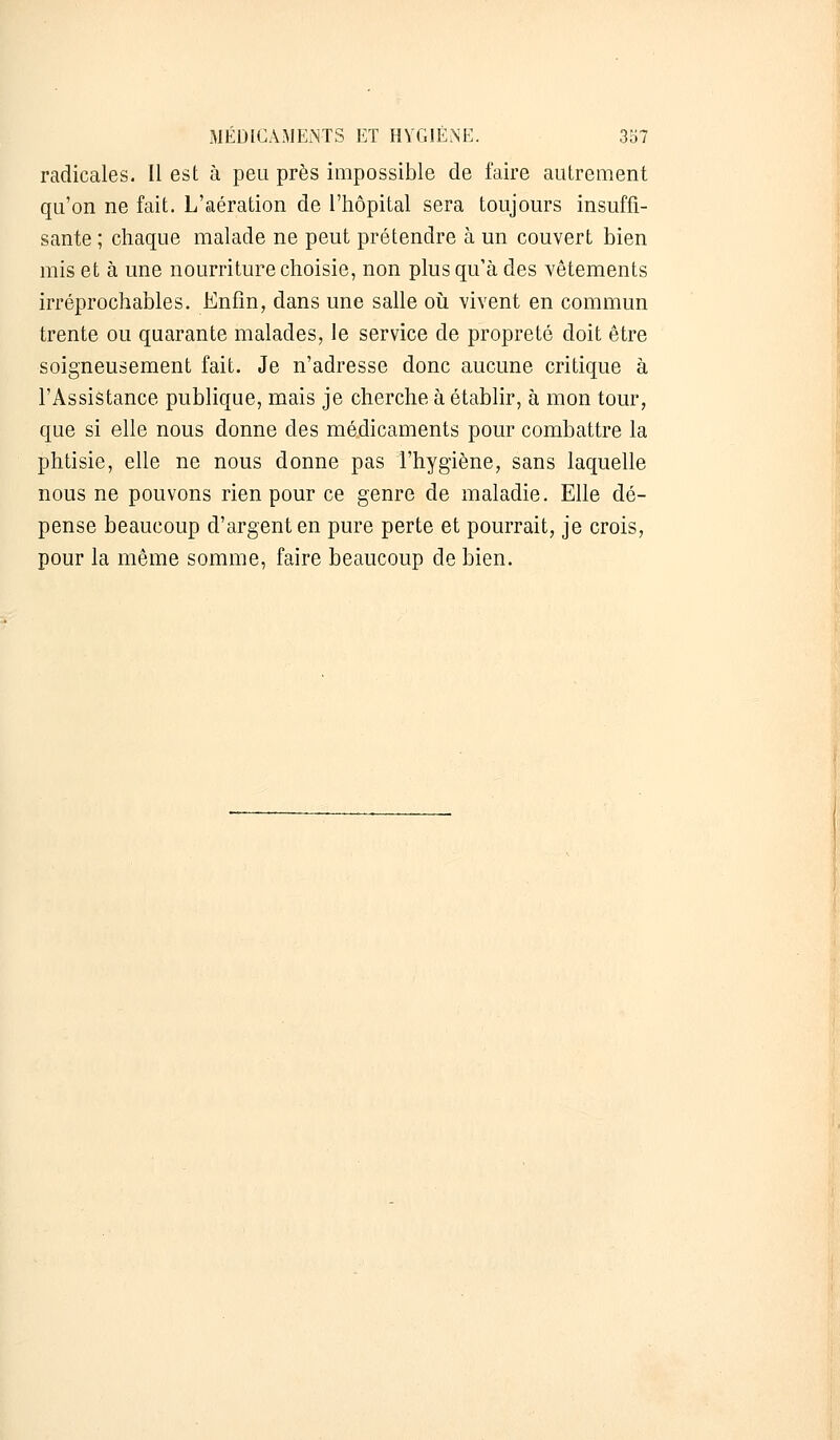 radicales. Il est à peu près impossible de faire autrement qu'on ne fait. L'aération de l'hôpital sera toujours insuffi- sante ; chaque malade ne peut prétendre à un couvert bien mis et à une nourriture choisie, non plus qu'à des vêtements irréprochables. Enfin, dans une salle où vivent en commun trente ou quarante malades, le service de propreté doit être soigneusement fait. Je n'adresse donc aucune critique à l'Assistance publique, mais je cherche à établir, à mon tour, que si elle nous donne des médicaments pour combattre la phtisie, elle ne nous donne pas l'hygiène, sans laquelle nous ne pouvons rien pour ce genre de maladie. Elle dé- pense beaucoup d'argent en pure perte et pourrait, je crois, pour la même somme, faire beaucoup de bien.