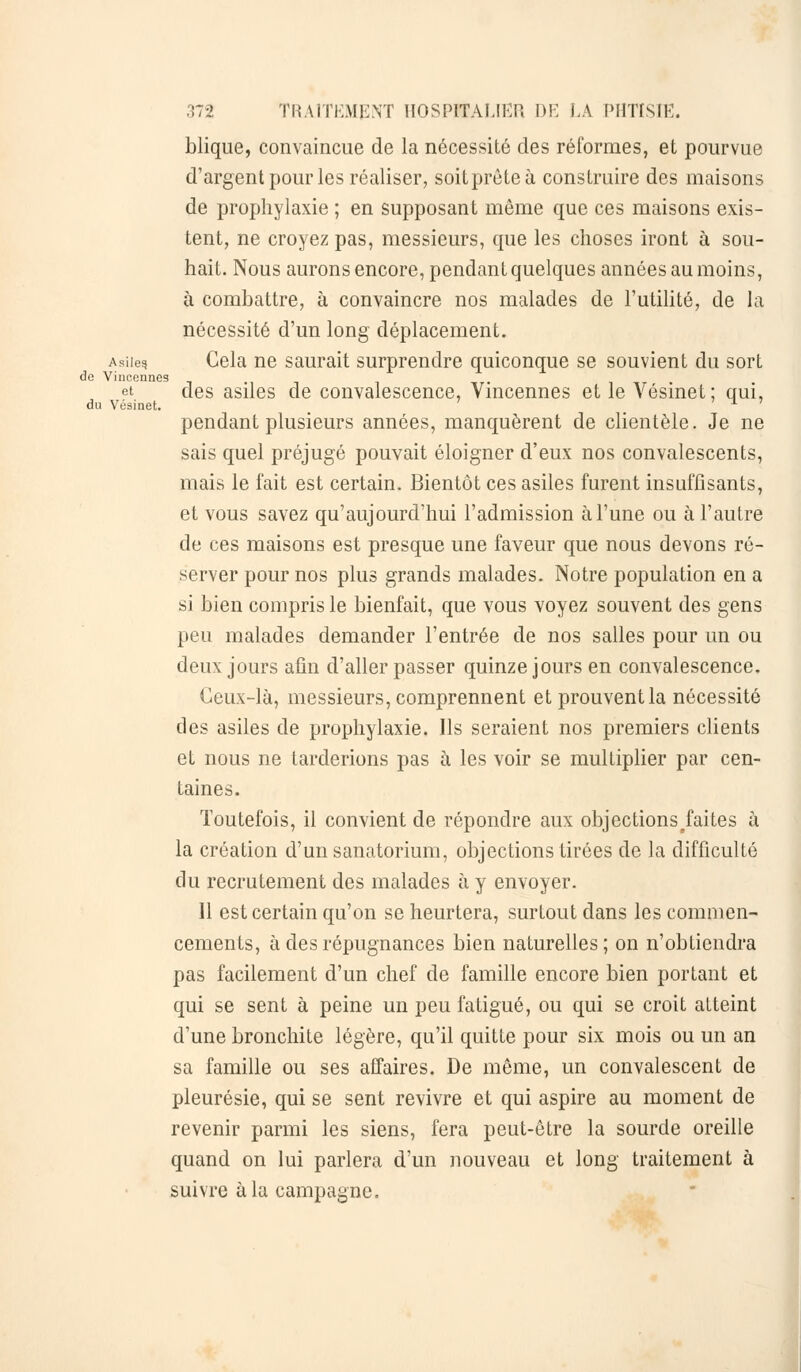 blique, convaincue de la nécessité des réformes, et pourvue d'argent pour les réaliser, soitprôteà construire des maisons de prophylaxie ; en supposant même que ces maisons exis- tent, ne croyez pas, messieurs, que les choses iront à sou- hait. Nous aurons encore, pendant quelques années au moins, à combattre, à convaincre nos malades de l'utilité, de la nécessité d'un long déplacement. Asii^ Gela ne saurait surprendre quiconque se souvient du sort do Vincennes et des asiles de convalescence, Vincennes et le Vésinet; qui, du Vésinet. # » 1 » pendant plusieurs années, manquèrent de clientèle. Je ne sais quel préjugé pouvait éloigner d'eux nos convalescents, mais le fait est certain. Bientôt ces asiles furent insuffisants, et vous savez qu'aujourd'hui l'admission à l'une ou à l'autre de ces maisons est presque une faveur que nous devons ré- server pour nos plus grands malades. Notre population en a si bien compris le bienfait, que vous voyez souvent des gens peu malades demander l'entrée de nos salles pour un ou deux jours afin d'aller passer quinze jours en convalescence. Ceux-là, messieurs, comprennent et prouvent la nécessité des asiles de prophylaxie. Ils seraient nos premiers clients et nous ne tarderions pas à les voir se multiplier par cen- taines. Toutefois, il convient de répondre aux objectionsjaites à la création d'un sanatorium, objections tirées de la difficulté du recrutement des malades à y envoyer. Il est certain qu'on se heurtera, surtout dans les commen- cements, à des répugnances bien naturelles; on n'obtiendra pas facilement d'un chef de famille encore bien portant et qui se sent à peine un peu fatigué, ou qui se croit atteint d'une bronchite légère, qu'il quitte pour six mois ou un an sa famille ou ses affaires. De môme, un convalescent de pleurésie, qui se sent revivre et qui aspire au moment de revenir parmi les siens, fera peut-être la sourde oreille quand on lui parlera d'un nouveau et long traitement à suivre à la campagne.