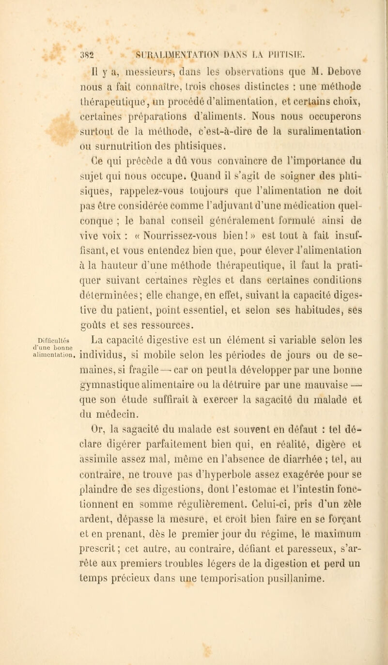 Il y a, messieurs, dans les observations que M. Debove nous a fait connaître, trois choses distinctes : une méthode thérapeutique, un procédé d'alimentation, et certains choix, certaines préparations d'aliments. Nous nous occuperons surtout de la méthode, c'est-à-dire de la suralimentation ou surnutrition des phtisiques. Ce qui précède a dû vous convaincre de l'importance du sujet qui nous occupe. Quand il s'agit de soigner des phti- siques, rappelez-vous toujours que l'alimentation ne doit pas être considérée comme l'adjuvant d'une médication quel- conque ; le banal conseil généralement formulé ainsi de vive voix : « Nourrissez-vous bien ! » est tout à fait insuf- fisant, et vous entendez bien que, pour élever l'alimentation à la hauteur d'une méthode thérapeutique, il faut la prati- quer suivant certaines règles et dans certaines conditions déterminées; elle change, en effet, suivant la capacité diges- tive du patient, point essentiel, et selon ses habitudes, ses goûts et ses ressources. Difficultés La capacité digestive est un élément si variable selon les d'une bonne alimentation, individus, si mobile selon les périodes de jours ou de se- maines, si fragile —car on peutla développer par une bonne gymnastique alimentaire ou la détruire par une mauvaise — que son étude suffirait à exercer la sagacité du malade et du médecin. Or, la sagacité du malade est souvent en défaut : tel dé- clare digérer parfaitement bien qui, en réalité, digère et assimile assez mal, môme en l'absence de diarrhée ; tel, au contraire, ne trouve pas d'hyperbole assez exagérée pour se plaindre de ses digestions, dont l'estomac et l'intestin fonc- tionnent en somme régulièrement. Celui-ci, pris d'un zèle ardent, dépasse la mesure, et croit bien faire en se forçant et en prenant, dès le premier jour du régime, le maximum prescrit ; cet autre, au contraire, défiant et paresseux, s'ar- rête aux premiers troubles légers de la digestion et perd un temps précieux dans une temporisation pusillanime.