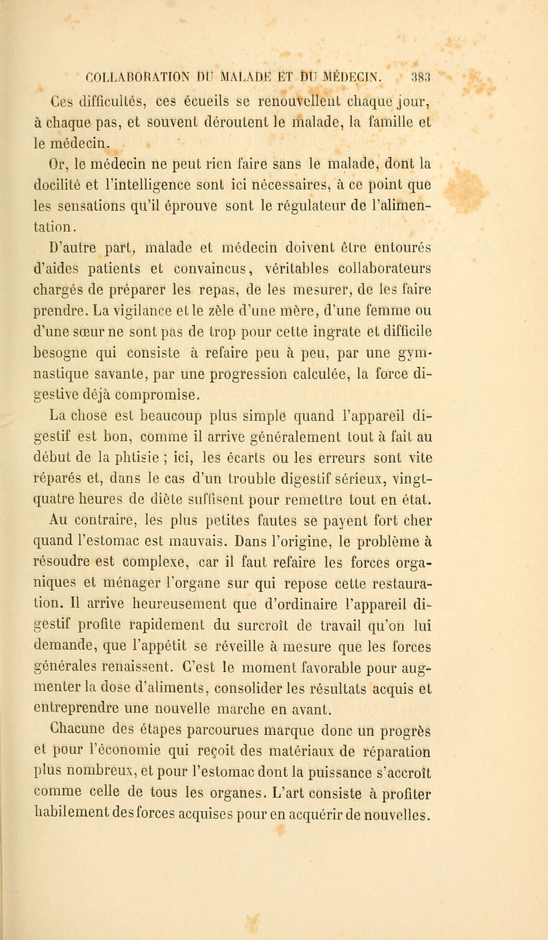 Ces difficultés, ces écueils se renouvellent chaque jour, à chaque pas, et souvent déroutent le malade, la famille et le médecin. Or, le médecin ne peut rien faire sans le malade, dont la docilité et l'intelligence sont ici nécessaires, à ce point que les sensations qu'il éprouve sont le régulateur de l'alimen- tation. D'autre part, malade et médecin doivent être entourés d'aides patients et convaincus, véritables collaborateurs chargés de préparer les repas, de les mesurer, de les faire prendre. La vigilance et le zèle d'une mère, d'une femme ou d'une sœur ne sont pas de trop pour cette ingrate et difficile besogne qui consiste à refaire peu à peu, par une gym- nastique savante, par une progression calculée, la force di- gestive déjà compromise. La chose est beaucoup plus simple quand l'appareil di- gestif est bon, comme il arrive généralement tout à fait au début de la phtisie ; ici, les écarts ou les erreurs sont vite réparés et, dans le cas d'un trouble digestif sérieux, vingt- quatre heures de diète suffisent pour remettre tout en état. Au contraire, les plus petites fautes se payent fort cher quand l'estomac est mauvais. Dans l'origine, le problème à résoudre est complexe, car il faut refaire les forces orga- niques et ménager l'organe sur qui repose cette restaura- tion. Il arrive heureusement que d'ordinaire l'appareil di- gestif profite rapidement du surcroît de travail qu'on lui demande, que l'appétit se réveille à mesure que les forces générales renaissent. C'est le moment favorable pour aug- menter la dose d'aliments, consolider les résultats acquis et entreprendre une nouvelle marche en avant. Chacune des étapes parcourues marque donc un progrès et pour l'économie qui reçoit des matériaux de réparation plus nombreux, et pour l'estomac dont la puissance s'accroît comme celle de tous les organes. L'art consiste à profiter habilement des forces acquises pour en acquérir de nouvelles.