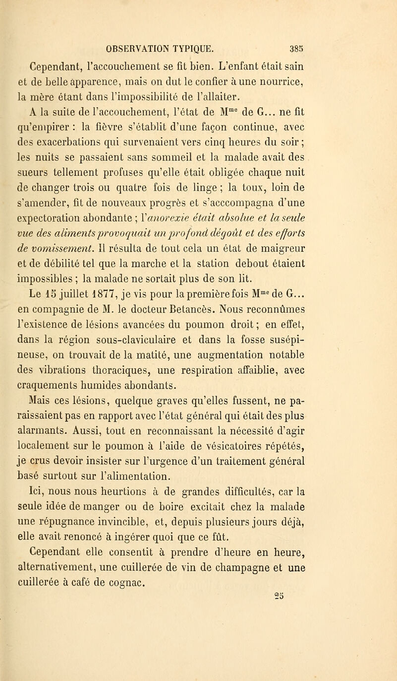 Cependant, l'accouchement se fit bien. L'enfant était sain et de belle apparence, mais on dut le confier aune nourrice, la mère étant dans l'impossibilité de l'allaiter. A la suite de l'accouchement, l'état de Mme de G... ne fit qu'empirer : la fièvre s'établit d'une façon continue, avec des exacerbations qui survenaient vers cinq heures du soir ; les nuits se passaient sans sommeil et la malade avait des sueurs tellement profuses qu'elle était obligée chaque nuit de changer trois ou quatre fois de linge ; la toux, loin de s'amender, fit de nouveaux progrès et s'acccompagna d'une expectoration abondante ; Y anorexie était absolue et la seule vue des aliments provoquait un profond dégoût et des efforts de vomissement. 11 résulta de tout cela un état de maigreur et de débilité tel que la marche et la station debout étaient impossibles ; la malade ne sortait plus de son lit. Le 15 juillet 1877, je vis pour la première fois Mmede G... en compagnie de M. le docteur Betancès. Nous reconnûmes l'existence de lésions avancées du poumon droit ; en effet, dans la région sous-claviculaire et dans la fosse susépi- neuse, on trouvait de la matité, une augmentation notable des vibrations thoraciques, une respiration affaiblie, avec craquements humides abondants. Mais ces lésions, quelque graves qu'elles fussent, ne pa- raissaient pas en rapport avec l'état général qui était des plus alarmants. Aussi, tout en reconnaissant la nécessité d'agir localement sur le poumon à l'aide de vésicatoires répétés, je crus devoir insister sur l'urgence d'un traitement général basé surtout sur l'alimentation. Ici, nous nous heurtions à de grandes difficultés, car la seule idée de manger ou de boire excitait chez la malade une répugnance invincible, et, depuis plusieurs jours déjà, elle avait renoncé à ingérer quoi que ce fût. Cependant elle consentit à prendre d'heure en heure, alternativement, une cuillerée de vin de Champagne et une cuillerée à café de cognac. 25