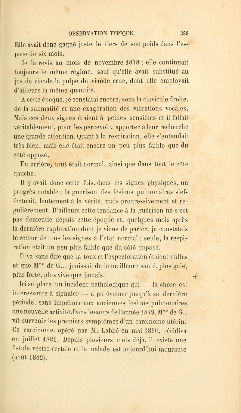 Elle avait donc gagné juste le tiers de son poids dans l'es- pace de six mois. Je la revis au mois de novembre 1878; elle continuait toujours le même régime, sauf qu'elle avait substitué au jus de viande la pulpe de viande crue, dont elle employait d'ailleurs la même quantité. A cette époque, je constatai encore, sous la clavicule droite, de la submatité et une exagération des vibrations vocales. Mais ces deux signes étaient à peines sensibles et il fallait véritablement, pour les percevoir, apporter à leur recherche une grande attention. Quant à la respiration, elle s'entendait très bien, mais elle était encore un peu plus faible que du côté opposé. En arrière, tout était normal, ainsi que dans tout le côté gauche. Il y avait donc cette fois, dans les signes physiques, un progrès notable ; la guérison des lésions pulmonaires s'ef- fectuait, lentement à la vérité, mais progressivement et ré- gulièrement. D'ailleurs cette tendance à la guérison ne s'est pas démentie depuis cette époque et, quelques mois après la dernière exploration dont je viens de parler, je constatais le retour de tous les signes à l'état normal; seule, la respi- ration était un peu plus faible que du côté opposé. Il va sans dire que la toux et l'expectoration étaient nulles et que Mme de G... jouissait de la meilleure santé, plus gaie, plus forte, plus vive que jamais. 4r Ici se place un incident pathologique qui — la chose est intéressante à signaler — a pu évoluer jusqu'à sa dernière période, sans imprimer aux anciennes lésions pulmonaires une nouvelle activité.Dans le cours de l'année 1879, Mmo de G... vit survenir les premiers symptômes d'un carcinome utérin. Ce carcinome, opéré par M. Labbé en mai 1880, récidiva en juillet 1881. Depuis plusieurs mois déjà, il existe une fistule vésico-rectale et la malade est aujourd'hui mourante (août 1882).