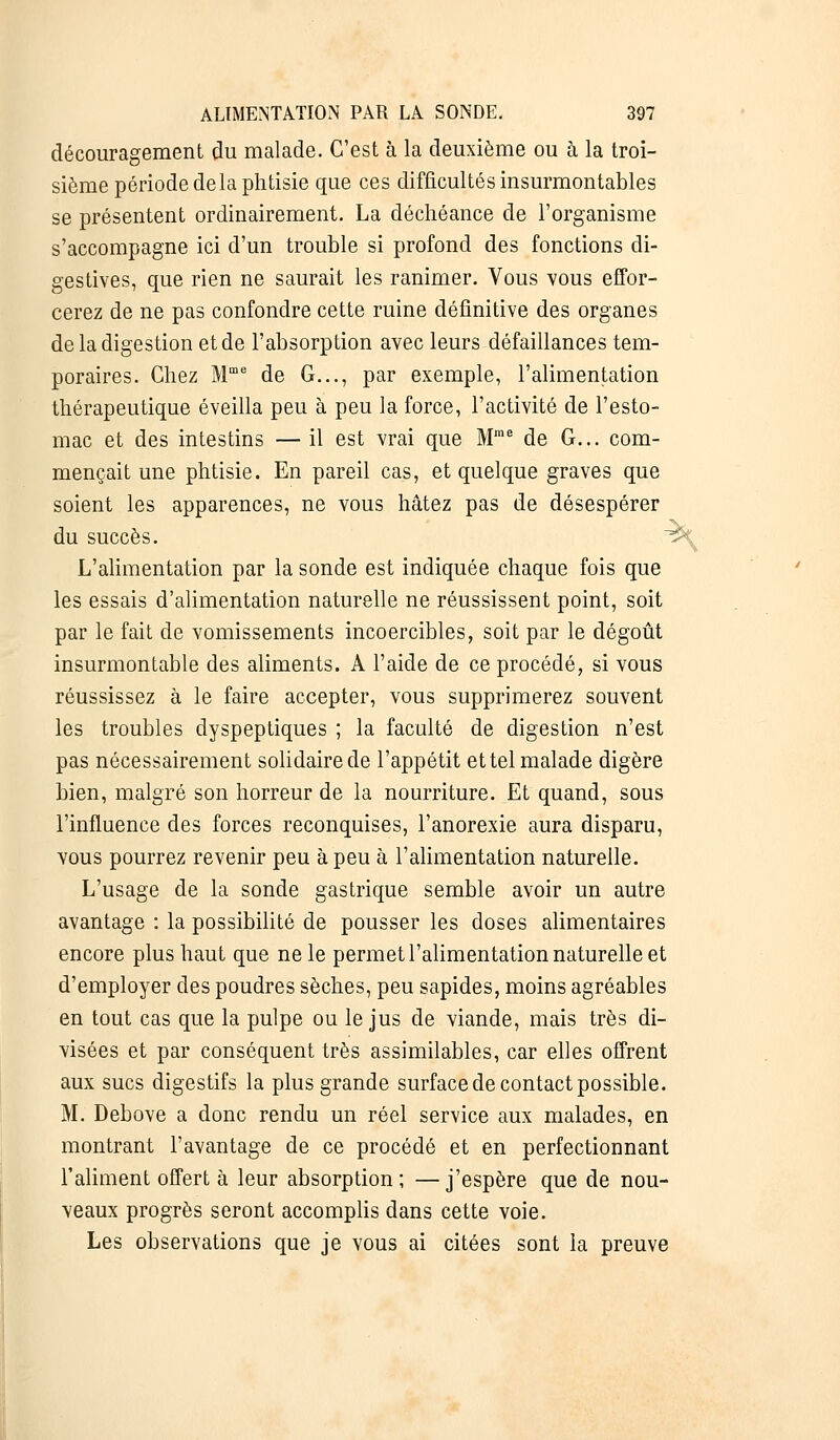 découragement du malade. C'est à la deuxième ou à la troi- sième période delà phtisie que ces difficultés insurmontables se présentent ordinairement. La déchéance de l'organisme s'accompagne ici d'un trouble si profond des fonctions di- gestives, que rien ne saurait les ranimer. Vous vous effor- cerez de ne pas confondre cette ruine définitive des organes de la digestion et de l'absorption avec leurs défaillances tem- poraires. Chez Mme de G..., par exemple, l'alimentation thérapeutique éveilla peu à peu la force, l'activité de l'esto- mac et des intestins — il est vrai que Mme de G... com- mençait une phtisie. En pareil cas, et quelque graves que soient les apparences, ne vous hâtez pas de désespérer du succès. ™ L'alimentation par la sonde est indiquée chaque fois que les essais d'alimentation naturelle ne réussissent point, soit par le fait de vomissements incoercibles, soit par le dégoût insurmontable des aliments. A l'aide de ce procédé, si vous réussissez à le faire accepter, vous supprimerez souvent les troubles dyspeptiques ; la faculté de digestion n'est pas nécessairement solidaire de l'appétit et tel malade digère bien, malgré son horreur de la nourriture. Et quand, sous l'influence des forces reconquises, l'anorexie aura disparu, vous pourrez revenir peu à peu à l'alimentation naturelle. L'usage de la sonde gastrique semble avoir un autre avantage : la possibilité de pousser les doses alimentaires encore plus haut que ne le permet l'alimentation naturelle et d'employer des poudres sèches, peu sapides, moins agréables en tout cas que la pulpe ou le jus de viande, mais très di- visées et par conséquent très assimilables, car elles offrent aux sucs digestifs la plus grande surface de contact possible. M. Debove a donc rendu un réel service aux malades, en montrant l'avantage de ce procédé et en perfectionnant l'aliment offert à leur absorption; —j'espère que de nou- veaux progrès seront accomplis dans cette voie. Les observations que je vous ai citées sont la preuve