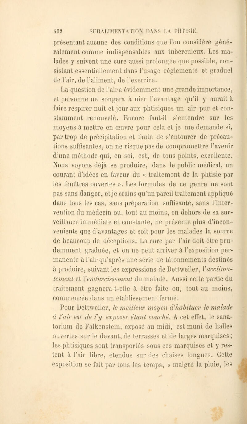 présentant aucune des conditions que l'on considère géné- ralement comme indispensables aux tuberculeux. Les ma- lades y suivent une cure aussi prolongée que possible, con- sistant essentiellement dans l'usage réglementé et graduel de l'air, de l'aliment, de l'exercice. La question de l'air a évidemment une grande importance, et personne ne songera à nier l'avantage qu'il y aurait à faire respirer nuit et jour aux phtisiques un air pur et con- stamment renouvelé. Encore faut-il s'entendre sur les moyens à mettre en œuvre pour cela et je me demande si, par trop de précipitation et faute de s'entourer de précau- tions suffisantes, on ne risque pas de compromettre l'avenir d'une méthode qui, en soi, est, de tous points, excellente. Nous voyons déjà se produire, dans le public médical, un courant d'idées en faveur du « traitement de la phtisie par les fenêtres ouvertes ». Les formules de ce genre ne sont pas sans danger, et je crains qu'un pareil traitement appliqué dans tous les cas, sans préparation suffisante, sans l'inter- vention du médecin ou, tout au moins, en dehors de sa sur- veillance immédiate et constante, ne présente plus d'incon- vénients que d'avantages et soit pour les malades la source de beaucoup de déceptions. La cure par l'air doit être pru- demment graduée, et on ne peut arriver à l'exposition per- manente à l'air qu'après une série de tâtonnements destinés à produire, suivant les expressions de Dettweiler, Y acclima- tement et Y endurcissement du malade. Aussi cette partie du traitement gagnera-t-elle à être faite ou, tout au moins, commencée dans un établissement fermé. Pour Dettweiler, le meilleur moyen d'habituer le malade à l'air est de l'y exposer étant couché. A cet effet, le sana- torium de Falkenstein, exposé au midi, est muni de halles ouvertes sur le devant, de terrasses et de larges marquises; les phtisiques sont transportés sous ces marquises et y res- tent à l'air libre, étendus sur des chaises longues. Cette exposition se fait par tous les temps, « malgré la pluie, les