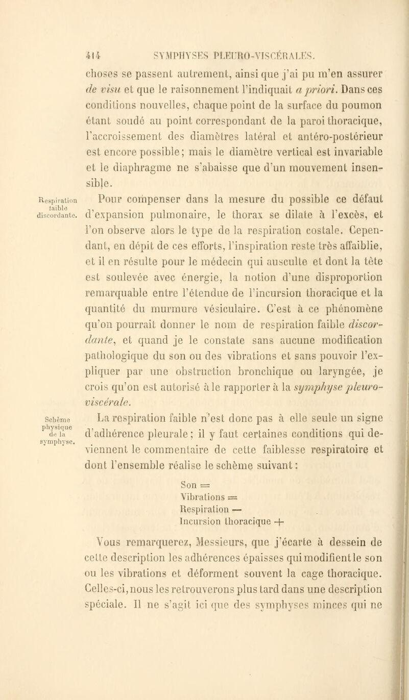 choses se passent autrement, ainsi que j'ai pu m'en assurer de visu et que le raisonnement l'indiquait a priori. Dansées conditions nouvelles, chaque point de la surface du poumon étant soudé au point correspondant de la paroi thoracique, l'accroissement des diamètres latéral et antéro-postérieur est encore possible ; mais le diamètre vertical est invariable et le diaphragme ne s'abaisse que d'un mouvement insen- sible. Respiration Pour compenser dans la mesure du possible ce défaut discordante, d'expansion pulmonaire, le thorax se dilate à l'excès, et l'on observe alors le type de la respiration costale. Cepen- dant, en dépit de ces efforts, l'inspiration reste très affaiblie, et il en résulte pour le médecin qui ausculte et dont la tète est soulevée avec énergie, la notion d'une disproportion remarquable entre l'étendue de l'incursion thoracique et la quantité du murmure vésiculaire. C'est à ce phénomène qu'on pourrait donner le nom de respiration faible discor- dante, et quand je le constate sans aucune modification pathologique du son ou des vibrations et sans pouvoir l'ex- pliquer par une obstruction bronchique ou laryngée, je crois qu'on est autorisé aie rapportera la symphyse pleuro- viscérale. scbème La respiration faible n'est donc pas à elle seule un signe physique ,, - , , , „ . ,. . . , de îa d adhérence pleurale ; il y faut certaines conditions qui cle- symphyse. viennent le commentaire de cette faiblesse respiratoire et dont l'ensemble réalise le schème suivant : Son = Vibrations = Respiration — Incursion thoracique -f- Vous remarquerez, Messieurs, que j'écarte à dessein de cette description les adhérences épaisses quimodifientle son ou les vibrations et déforment souvent la cage thoracique. Celles-ci, nous les retrouverons plus tard dans une description spéciale. Il ne s'agit ici (pie des symphyses minces qui ne