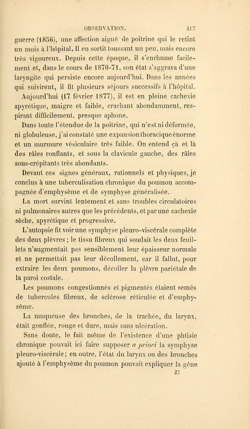 guerre (1856), une affection aiguë de poitrine qui le retint un mois à l'hôpital. 11 en sortit toussant un peu, mais encore très vigoureux. Depuis cette époque, il s'enrhume facile- ment et, dans le cours de 1870-71, son état s'aggrava d'une laryngite qui persiste encore aujourd'hui. Dans les années qui suivirent, il fit plusieurs séjours successifs à l'hôpital. Aujourd'hui (17 février 1877), il est en pleine cachexie apyrétique, maigre et faible, crachant abondamment, res- pirant difficilement, presque aphone. Dans toute l'étendue de la poitrine, qui n'est ni déformée, ni globuleuse, j'ai constaté une expansionthoracique énorme et un murmure vésiculaire très faible. On entend çà et là des râles ronflants, et sous la clavicule gauche, des râles sous-crépitants très abondants. Devant ces signes généraux, rationnels et physiques, je conclus à une tuberculisation chronique du poumon accom- pagnée d'emphysème et de symphyse généralisée. La mort survint lentement et sans troubles circulatoires ni pulmonaires autres que les précédents, et par une cachexie sèche, apyrétique et progressive. L'autopsie fit voir une symphyse pleuro-viscérale complète des deux plèvres ; le tissu fibreux qui soudait les deux feuil- lets n'augmentait pas sensiblement leur épaisseur normale et ne permettait pas leur décollement, car il fallut, pour extraire les deux poumons, décoller la plèvre pariétale de la paroi costale. Les poumons congestionnés et pigmentés étaient semés de tubercules fibreux, de sclérose réticulée et d'emphy- sème. La muqueuse des bronches, de la trachée, du larynx, était gonflée, rouge et dure, mais sans ulcération. Sans doute, le fait même de l'existence d'une phtisie chronique pouvait ici faire supposer a priori la symphyse pleuro-viscérale; en outre, l'état du larynx ou des bronches ajouté à l'emphysème du poumon pouvait expliquer la gêne 27