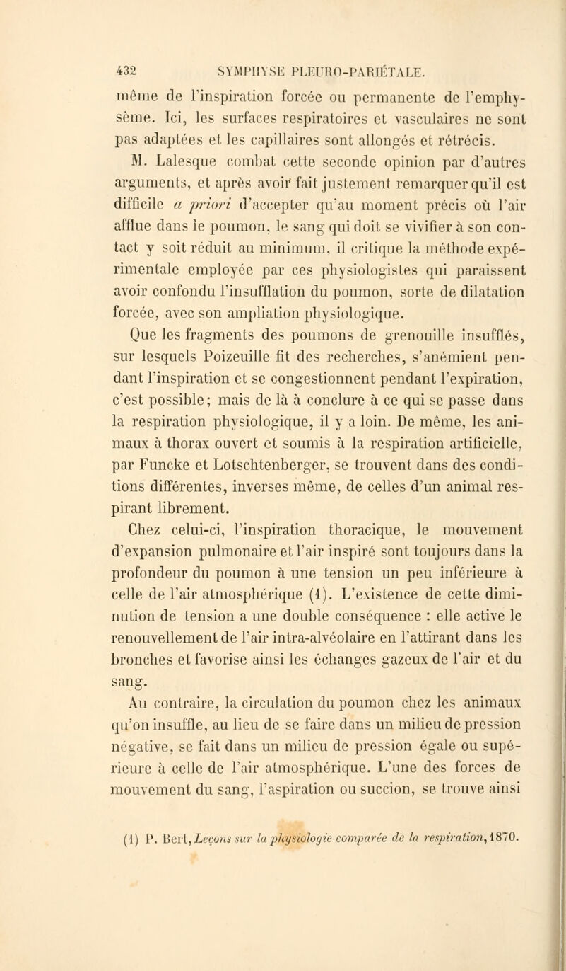 môme de l'inspiration forcée on permanente de l'emphy- sème. Ici, les surfaces respiratoires et vasculaires ne sont pas adaptées et les capillaires sont allongés et rétrécis. M. Lalesque combat cette seconde opinion par d'autres arguments, et après avoir fait justement remarquer qu'il est difficile a 'priori d'accepter qu'au moment précis où l'air afflue dans le poumon, le sang qui doit se vivifier à son con- tact y soit réduit au minimum, il critique la méthode expé- rimentale employée par ces physiologistes qui paraissent avoir confondu l'insufflation du poumon, sorte de dilatation forcée, avec son ampliation physiologique. Que les fragments des poumons de grenouille insufflés, sur lesquels Poizeuille fit des recherches, s'anémient pen- dant l'inspiration et se congestionnent pendant l'expiration, c'est possible; mais de là à conclure à ce qui se passe dans la respiration physiologique, il y a loin. De même, les ani- maux à thorax ouvert et soumis à la respiration artificielle, par Funcke et Lotschtenberger, se trouvent dans des condi- tions différentes, inverses même, de celles d'un animal res- pirant librement. Chez celui-ci, l'inspiration thoracique, le mouvement d'expansion pulmonaire et l'air inspiré sont toujours dans la profondeur du poumon à une tension un peu inférieure à celle de l'air atmosphérique (1). L'existence de cette dimi- nution de tension a une double conséquence : elle active le renouvellement de l'air intra-alvéolaire en l'attirant dans les bronches et favorise ainsi les échanges gazeux de l'air et du sang. Au contraire, la circulation du poumon chez les animaux qu'on insuffle, au lieu de se faire dans un milieu de pression négative, se fait clans un milieu de pression égale ou supé- rieure à celle de l'air atmosphérique. L'une des forces de mouvement du sang, l'aspiration ou succion, se trouve ainsi (I) P. Bert,Leçons sur la physiologie comparée de la respiration, 1870.