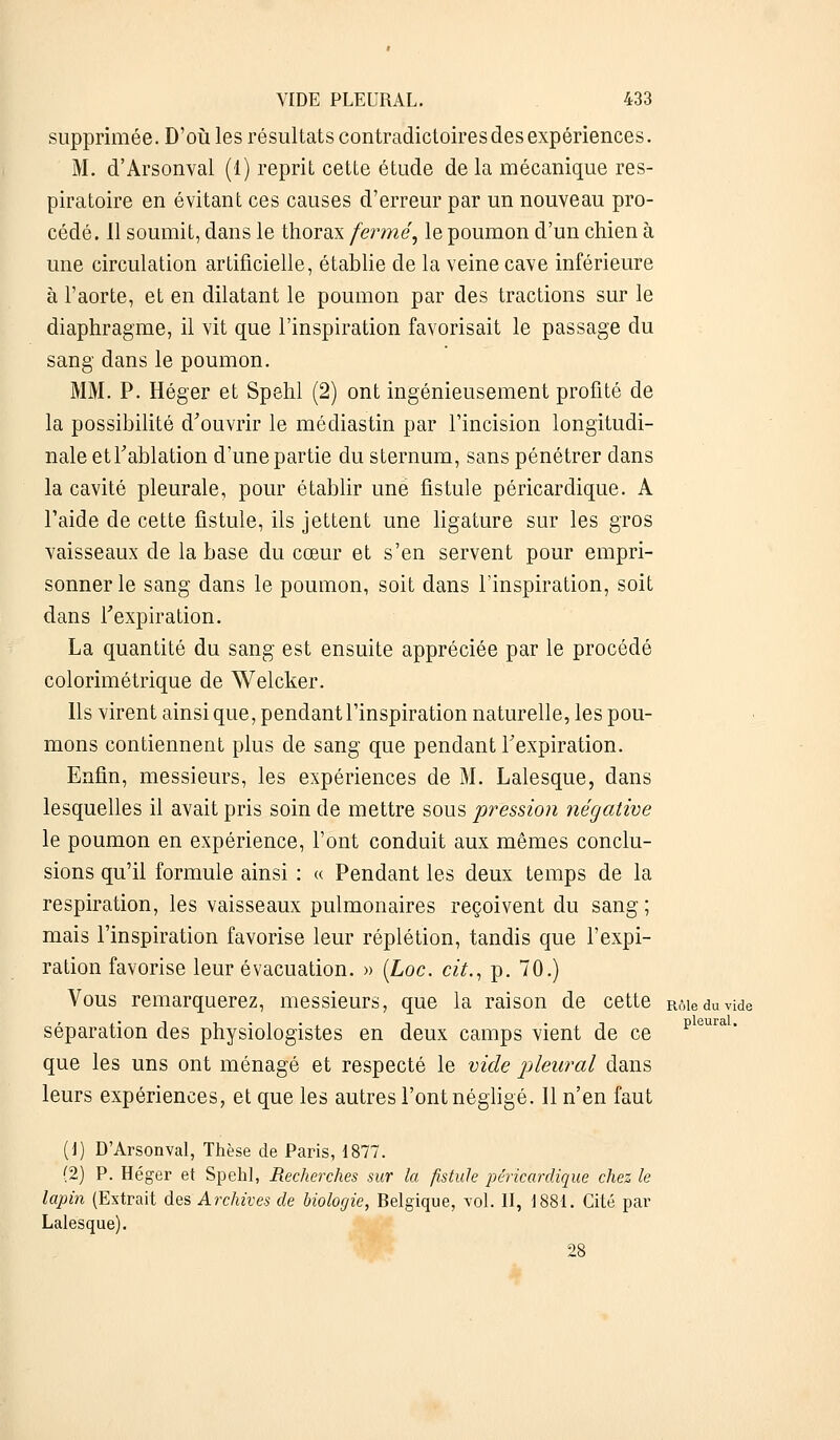 supprimée. D'où les résultats contradictoires des expériences. M. d'Arsonval (1) reprit cette étude de la mécanique res- piratoire en évitant ces causes d'erreur par un nouveau pro- cédé. Il soumit, dans le thorax fermé, le poumon d'un chien à une circulation artificielle, établie de la veine cave inférieure à l'aorte, et en dilatant le poumon par des tractions sur le diaphragme, il vit que l'inspiration favorisait le passage du sang dans le poumon. MM. P. Héger et Spehl (2) ont ingénieusement profité de la possibilité d'ouvrir le médiastin par l'incision longitudi- nale et l'ablation d'une partie du sternum, sans pénétrer dans la cavité pleurale, pour établir une fistule péricardique. A l'aide de cette fistule, ils jettent une ligature sur les gros vaisseaux de la base du cœur et s'en servent pour empri- sonner le sang dans le poumon, soit dans l'inspiration, soit dans l'expiration. La quantité du sang est ensuite appréciée par le procédé colorimétrique de Welcker. Ils virent ainsi que, pendant l'inspiration naturelle, les pou- mons contiennent plus de sang que pendant l'expiration. Enfin, messieurs, les expériences de M. Lalesque, dans lesquelles il avait pris soin de mettre sous pression négative le poumon en expérience, l'ont conduit aux mêmes conclu- sions qu'il formule ainsi : « Pendant les deux temps de la respiration, les vaisseaux pulmonaires reçoivent du sang; mais l'inspiration favorise leur réplétion, tandis que l'expi- ration favorise leur évacuation. » (Loc. cit., p. 70.) Vous remarquerez, messieurs, que la raison de cette Rôieduvide séparation des physiologistes en deux camps vient de ce que les uns ont ménagé et respecté le vide pleural dans leurs expériences, et que les autres l'ont négligé. Il n'en faut (2) P. Héger et Spehl, Recherches sur la fistule péricardique chez le lapin (Extrait des Archives de biologie, Belgique, vol. II, 1881. Cité par Lalesque). 28 pleural.