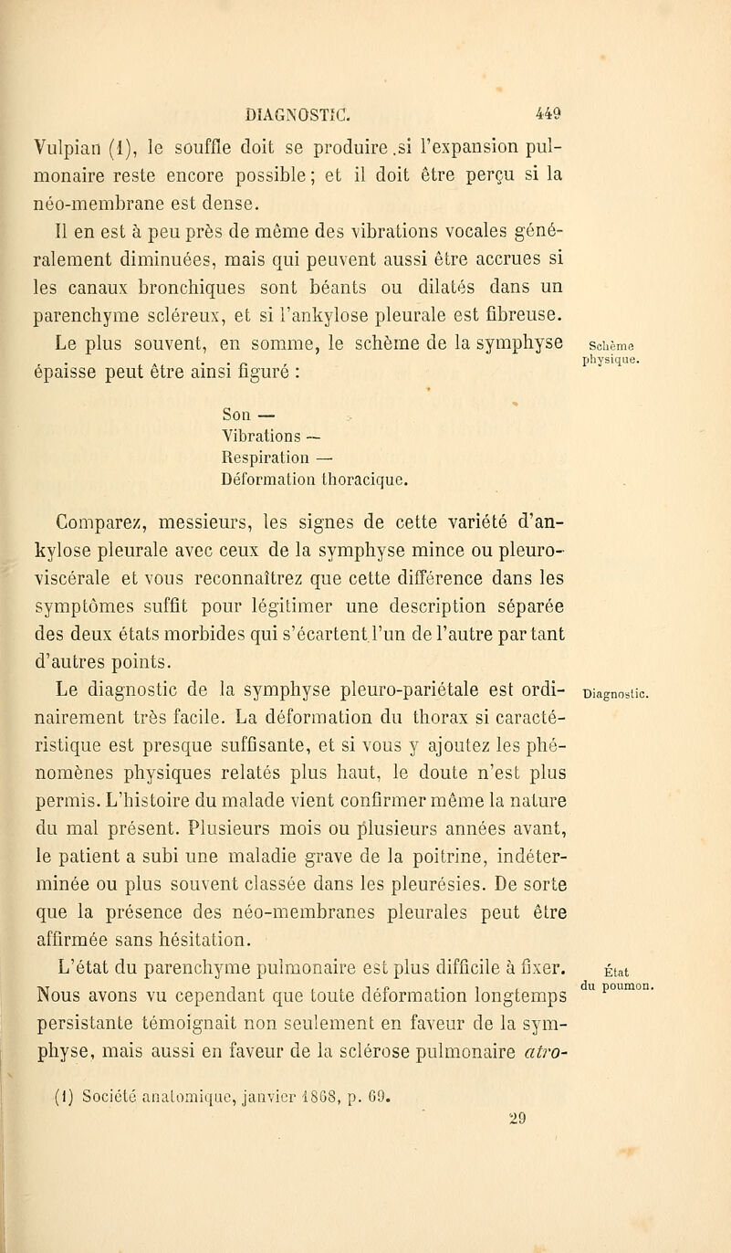Vulpian (1), le souffle doit se produire .si l'expansion pul- monaire reste encore possible ; et il doit être perçu si la néo-membrane est dense. Il en est à peu près de même des vibrations vocales géné- ralement diminuées, mais qui peuvent aussi être accrues si les canaux bronchiques sont béants ou dilatés dans un parenchyme scléreux, et si l'ankylose pleurale est fibreuse. Le plus souvent, en somme, le schème de la symphyse schème . ., physique. épaisse peut être ainsi figuré : Son — Vibrations —- Respiration — Déformation thoracique. Comparez, messieurs, les signes de cette variété d'an- kylose pleurale avec ceux de la symphyse mince ou pleuro- viscérale et vous reconnaîtrez que cette différence dans les symptômes suffit pour légitimer une description séparée des deux états morbides qui s'écartent l'un de l'autre partant d'autres points. Le diagnostic de la symphyse pleuro-pariétale est ordi- Diagnostic. nairement très facile. La déformation du thorax si caracté- ristique est presque suffisante, et si vous y ajoutez les phé- nomènes physiques relatés plus haut, le doute n'est plus permis. L'histoire du malade vient confirmer même la nature du mal présent. Plusieurs mois ou plusieurs années avant, le patient a subi une maladie grave de la poitrine, indéter- minée ou plus souvent classée dans les pleurésies. De sorte que la présence des néo-membranes pleurales peut être affirmée sans hésitation. L'état du parenchyme pulmonaire est plus difficile à fixer. État Nous avons vu cependant que toute déformation longtemps u poumon' persistante témoignait non seulement en faveur de la sym- physe, mais aussi en faveur de la sclérose pulmonaire atro- (1) Société anatomique, janvier 1868, p. 69. 29