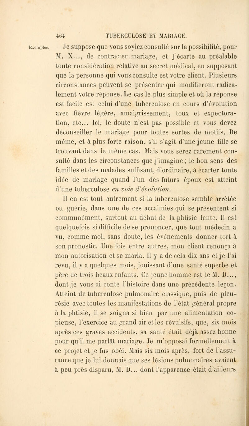 Exemples. Je suppose que vous soyiez consulté sur la possibilité, pour M. X..., de contracter mariage, et j'écarte au préalable toute considération relative au secret médical, en supposant que la personne qui vous consulte est votre client. Plusieurs circonstances peuvent se présenter qui modifieront radica- lement votre réponse. Le cas le plus simple et où la réponse est facile est celui d'une tuberculose en cours d'évolution avec fièvre légère, amaigrissement, toux et expectora- tion, etc.. Ici, le doute n'est pas possible et vous devez déconseiller le mariage pour toutes sortes de motifs. De même, et à plus forte raison, s'il s'agit d'une jeune fille se trouvant dans le même cas. Mais vous serez rarement con- sulté dans les circonstances que j'imagine ; le bon sens des familles et des malades suffisant, d'ordinaire, à écarter toute idée de mariage quand l'un des futurs époux est atteint d'une tuberculose en voie dévolution. 11 en est tout autrement si la tuberculose semble arrêtée ou guérie, dans une de ces accalmies qui se présentent si communément, surtout au début de la phtisie lente. Il est quelquefois si difficile de se prononcer, que tout médecin a vu, comme moi, sans doute, les événements donner tort à son pronostic. Une fois entre autres, mon client renonça à mon autorisation et se maria. Il y a de cela dix ans et je l'ai revu, il y a quelques mois, jouissant d'une santé superbe et père de trois beaux enfants. Ce jeune homme est le M. D..., dont je vous ai conté l'histoire dans une précédente leçon. Atteint de tuberculose pulmonaire classique, puis de pleu- résie avec toutes les manifestations de l'état général propre à la phtisie, il se soigna si bien par une alimentation co- pieuse, l'exercice au grand air et les révulsifs, que, six mois après ces graves accidents, sa santé était déjà assez bonne pour qu'il me parlât mariage. Je m'opposai formellement à ce projet et je fus obéi. Mais six mois après, fort de l'assu- rance que je lui donnais que ses lésions pulmonaires avaient à peu près disparu, M. D... dont l'apparence était d'ailleurs