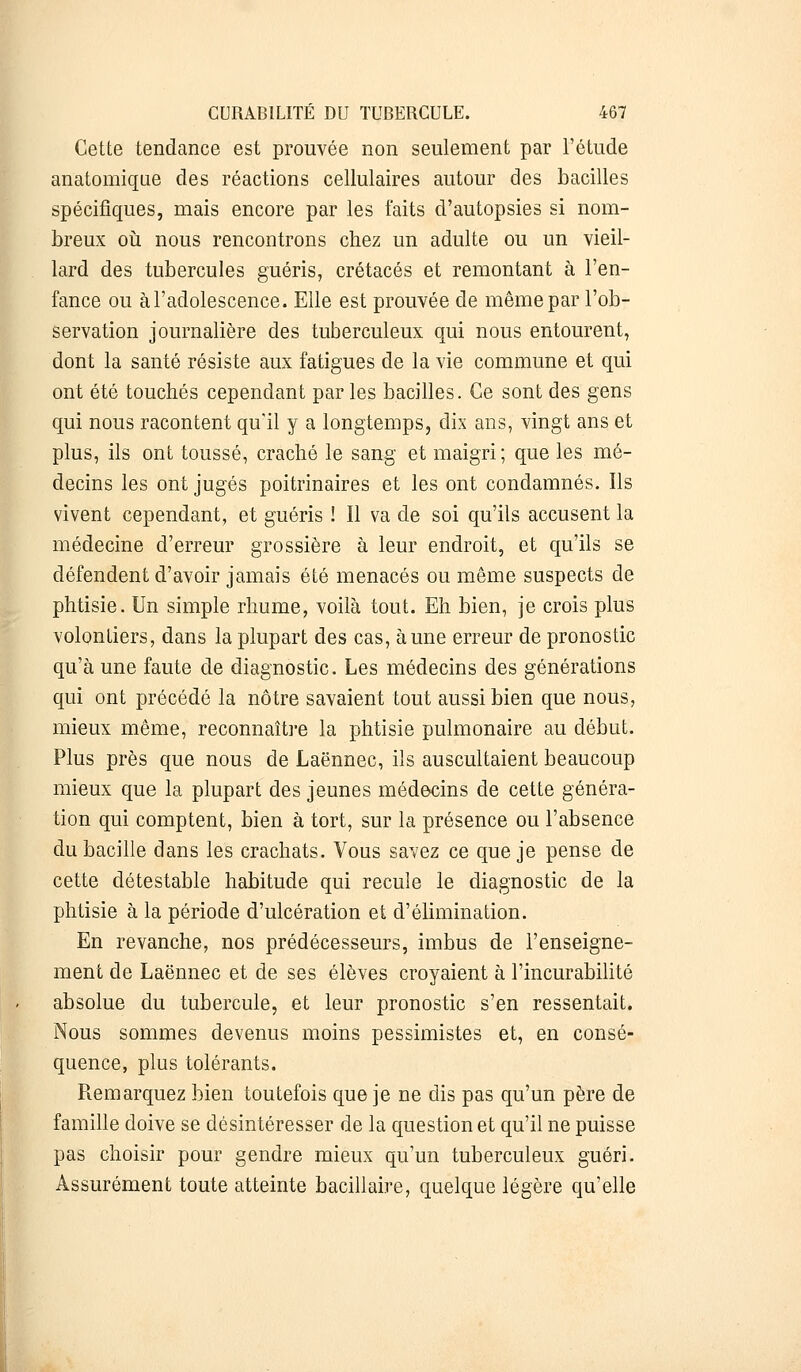 Cette tendance est prouvée non seulement par l'étude anatomique des réactions cellulaires autour des bacilles spécifiques, mais encore par les faits d'autopsies si nom- breux où nous rencontrons chez un adulte ou un vieil- lard des tubercules guéris, crétacés et remontant à l'en- fance ou à l'adolescence. Elle est prouvée de même par l'ob- servation journalière des tuberculeux qui nous entourent, dont la santé résiste aux fatigues de la vie commune et qui ont été touchés cependant par les bacilles. Ce sont des gens qui nous racontent qu'il y a longtemps, dix ans, vingt ans et plus, ils ont toussé, craché le sang et maigri; que les mé- decins les ont jugés poitrinaires et les ont condamnés. Ils vivent cependant, et guéris ! Il va de soi qu'ils accusent la médecine d'erreur grossière à leur endroit, et qu'ils se défendent d'avoir jamais été menacés ou même suspects de phtisie. Un simple rhume, voilà tout. Eh bien, je crois plus volontiers, dans la plupart des cas, aune erreur de pronostic qu'à une faute de diagnostic. Les médecins des générations qui ont précédé la nôtre savaient tout aussi bien que nous, mieux même, reconnaître la phtisie pulmonaire au début. Plus près que nous de Laënnec, ils auscultaient beaucoup mieux que la plupart des jeunes médecins de cette généra- tion qui comptent, bien à tort, sur la présence ou l'absence du bacille dans les crachats. Vous savez ce que je pense de cette détestable habitude qui recule le diagnostic de la phtisie à la période d'ulcération et d'élimination. En revanche, nos prédécesseurs, imbus de l'enseigne- ment de Laënnec et de ses élèves croyaient à l'incurabilité absolue du tubercule, et leur pronostic s'en ressentait. Nous sommes devenus moins pessimistes et, en consé- quence, plus tolérants. Remarquez bien toutefois que je ne dis pas qu'un père de famille doive se désintéresser de la question et qu'il ne puisse pas choisir pour gendre mieux qu'un tuberculeux guéri. Assurément toute atteinte bacillaire, quelque légère qu'elle