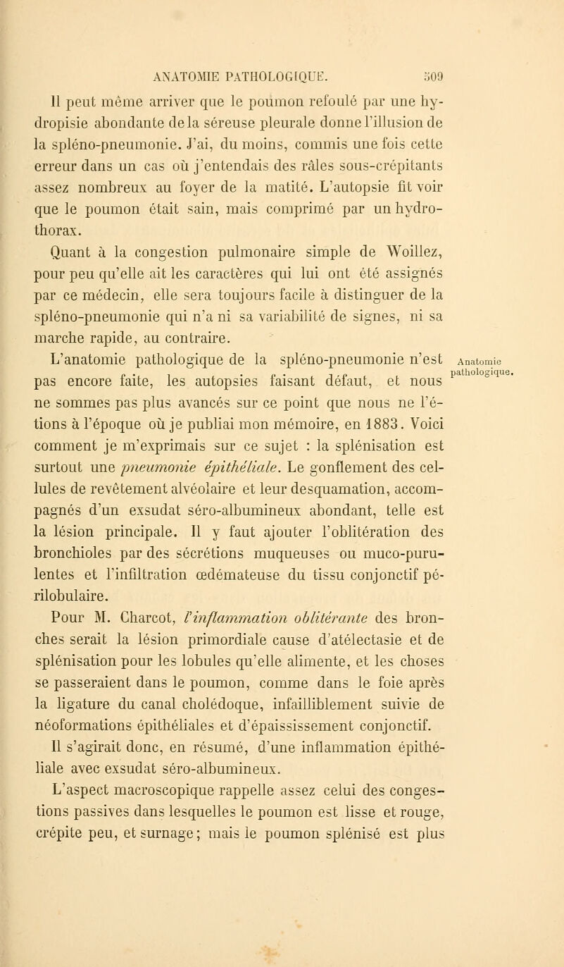 11 peut même arriver que le poumon refoulé par une hy- dropisie abondante delà séreuse pleurale donne l'illusion de la spléno-pneumonie. J'ai, du moins, commis une fois cette erreur dans un cas où j'entendais des râles sous-crépitants assez nombreux au foyer de la matité. L'autopsie fit voir que le poumon était sain, mais comprimé par un hydro- thorax. Quant à la congestion pulmonaire simple de Woillez, pour peu qu'elle ait les caractères qui lui ont été assignés par ce médecin, elle sera toujours facile à distinguer de la spléno-pneumonie qui n'a ni sa variabilité de signes, ni sa marche rapide, au contraire. L'anatomie pathologique de la spléno-pneumonie n'est Anatomie pas encore faite, les autopsies faisant défaut, et nous pa ne sommes pas plus avancés sur ce point que nous ne l'é- tions à l'époque où je publiai mon mémoire, en 1883. Voici comment je m'exprimais sur ce sujet : la splénisation est surtout une pneumonie épithéliale. Le gonflement des cel- lules de revêtement alvéolaire et leur desquamation, accom- pagnés d'un exsudât séro-albumineux abondant, telle est la lésion principale. Il y faut ajouter l'oblitération des bronchioles par des sécrétions muqueuses ou muco-puru- lentes et l'infiltration œdémateuse du tissu conjonctif pé- rilobulaire. Pour M. Charcot, l'inflammation oblitérante des bron- ches serait la lésion primordiale cause d'atélectasie et de splénisation pour les lobules qu'elle alimente, et les choses se passeraient dans le poumon, comme dans le foie après la ligature du canal cholédoque, infailliblement suivie de néoformations épithéliales et d'épaississement conjonctif. Il s'agirait donc, en résumé, d'une inflammation épithé- liale avec exsudât séro-albumineux. L'aspect macroscopique rappelle assez celui des conges- tions passives dans lesquelles le poumon est lisse et rouge, crépite peu, et surnage; mais le poumon splénisé est plus