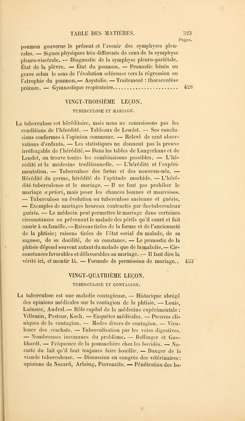 Pages. poumon gouverne le présent et l'avenir des symphyses pleu- res, — Signes physiques très différents de ceux de la symphyse pleuro-viscérale. — Diagnostic de la symphyse pleuro-pariétale. État de la plèvre. — État du poumon. — Pronostic béuin ou grave selon le sens de l'évolution scléreuse vers la régression ou l'atrophie du poumon.— Asystolie. — Traitement : thoracentèse précoce. — Gymnastique respiratoire 428 VINGT-TROISIÈME LEÇON. TUBERCULOSE ET MARIAGE. La tuberculose est héréditaire, mais nous ne connaissons pas les conditions de l'hérédité. — Tableaux de Leudet. — Ses conclu- sions conformes à l'opinion commune. — Relevé de cent obser- vations d'enfants. — Les statistiques ne donnent pas la preuve irréfragable de l'hérédité.— Dans les tables de Langerhans et de Leudet, on trouve toutes les combinaisons .possibles. — L'hé- rédité et la médecine traditionnelle. — L'hérédité et l'expéri- mentation. — Tuberculose des fœtus et des nouveau-nés. — Hérédité du germe, hérédité de l'aptitude morbide. — L'héré- dité tuberculeuse et le mariage. — Il ne faut pas prohiber le mariage a'priori, mais peser les chances bonnes et mauvaises. — Tuberculose en évolution ou tuberculose ancienne et guérie. — Exemples de mariages heureux contractés par des tuberculeux- guéris. — Le médecin peut permettre le mariage dans certaines circonstances en prévenant le malade des périls qu'il court et fait courir à sa famille. — Raisons tirées de la forme et de l'ancienneté de la phtisie; raisons tirées de l'état social du malade, de sa sagesse, de sa docilité, de sa constance. — Le pronostic de la phtisie dépend souvent autant du malade que de lamaladie.— Cir- constances favorables et défavorables au mariage. — Il faut dire la vérité ici, et mentir Là. — Formule de permission de mariage.. 453 VINGT-QUATRIÈME LEÇON. TUBERCULOSE ET CONTAGION. La tuberculose est une maladie contagieuse. — Historique abrégé des opinions médicales sur la contagion de la phtisie. — Louis, Laënnec, Andral.— Rôle capital de la médecine expérimentale : Villemin, Pasteur, Koch. — Enquêtes médicales. — Preuves cli- niques de la contagion. — Modes divers de contagion. — Viru- lence des crachats. — Tuberculisation par les voies digestives. — Nombreuses inconnues du problème. — Bollinger et Gue- bhardt. — Fréquence delà pommelière chez les bovidés. — No- cuité du lait qu'il faut toujours faire bouillir. — Danger de la viande tuberculeuse. — Discussion en congrès des vétérinaires : opinions de Nocard, Arloing, Perroncito. — Pénétration des ba-