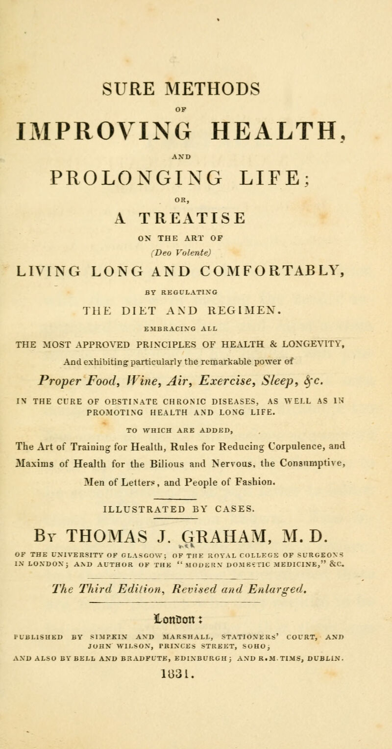 SURE METHODS OF IMPROVING HEALTH. AND PROLONGING LIFE; OR, A TREATISE ON THE ART OF (Deo Volente) LIVING LONG AND COMFORTABLY, BY REGULATING THE DIET AND REG I MEN. EMBRACING ALL THE MOST APPROVED PRINCIPLES OF HEALTH & LONGEVITY, And exhibiting particularly the remarkable power of Proper Food, Wine, Air, Exercise, Sleep, Sfc. IN THE CURE OF OBSTINATE CHRONIC DISEASES, AS WELL AS IS PROMOTING HEALTH AND LONG LIFE. TO WHICH ARE ADDED, The Art of Training for Health, Rules for Reducing Corpulence, and Maxims of Health for the Bilious and Nervous, the Consumptive, Men of Letters, and People of Fashion. ILLUSTRATED BY CASES. By THOMAS J. GRAHAM, M. D. OF THE UNIVERSITY OF GLASGOW; OF THE ROYAL COLLEGE OF SURGEONS IN LONDON) AND AUTHOR OF THE MODERN DOMESTIC MEDICINE, &C. The Third Edition^ Revised and Enlarged. ILottEJOtt J PUBLISHED BY SIMPKIN AND MARSHALL, STATIONERS' COURT, AND JOHN WILSON, PRINCES STREET, SOHO, AND ALSO BY BELL AND BRADFUTE, EDINBURGH j AND R.M.TIMS, DUBLIN. 1831.