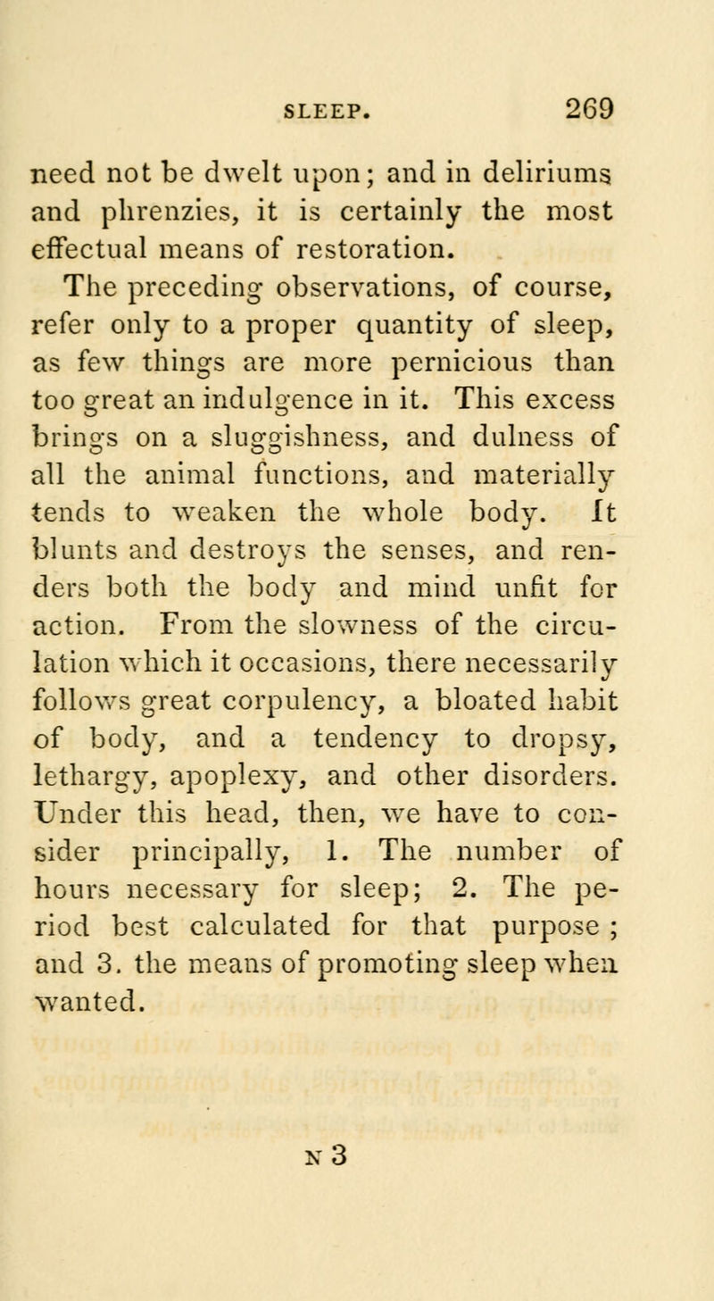 need not be dwelt upon; and in deliriums and phrenzies, it is certainly the most effectual means of restoration. The preceding observations, of course, refer only to a proper quantity of sleep, as few things are more pernicious than too great an indulgence in it. This excess brings on a sluggishness, and dulness of all the animal functions, and materially tends to weaken the whole body. It blunts and destroys the senses, and ren- ders both the body and mind unfit for action. From the slowness of the circu- lation which it occasions, there necessarily follows great corpulency, a bloated habit of body, and a tendency to dropsy, lethargy, apoplexy, and other disorders. Under this head, then, we have to con- sider principally, 1. The number of hours necessary for sleep; 2. The pe- riod best calculated for that purpose ; and 3. the means of promoting sleep when wanted. x3