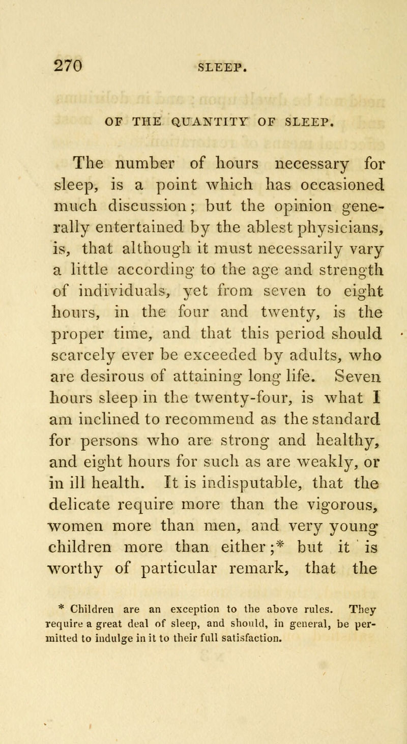 OF THE QUANTITY OF SLEEP. The number of hours necessary for sleep, is a point which has occasioned much discussion; but the opinion gene- rally entertained by the ablest physicians, is, that although it must necessarily vary a little according to the age and strength of individuals, yet from seven to eight hours, in the four and twenty, is the proper time, and that this period should scarcely ever be exceeded by adults, who are desirous of attaining long life. Seven hours sleep in the twenty-four, is what I am inclined to recommend as the standard for persons who are strong and healthy, and eight hours for such as are weakly, or in ill health. It is indisputable, that the delicate require more than the vigorous, women more than men, and very young children more than either ;* but it is worthy of particular remark, that the * Children are an exception to the above rules. They require a great deal of sleep, and should, in general, be per- mitted to indulge in it to their full satisfaction.