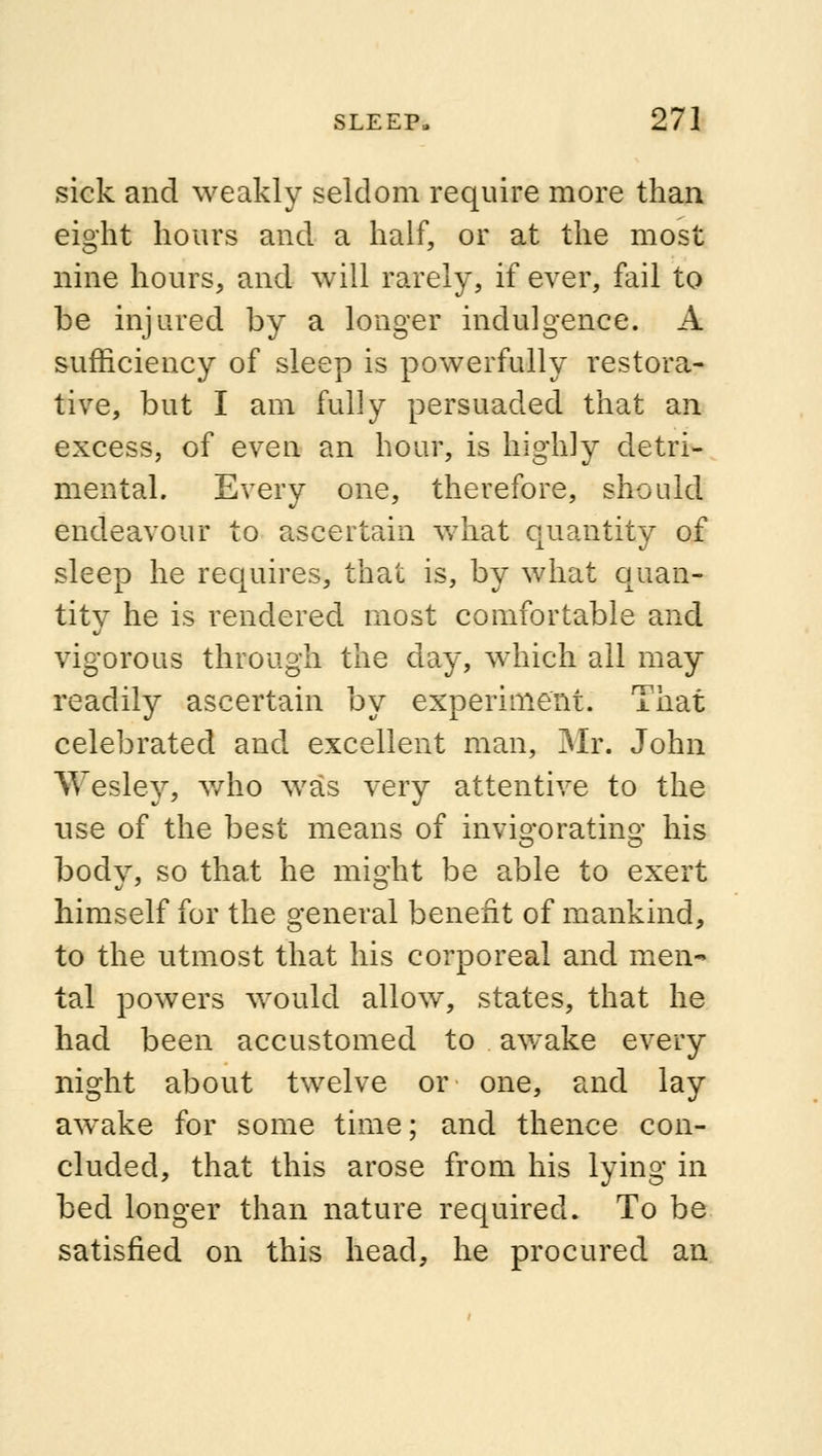 sick and weakly seldom require more than eight hours and a half, or at the most nine hours, and will rarely, if ever, fail to be injured by a longer indulgence. A sufficiency of sleep is powerfully restora- tive, but I am fully persuaded that an excess, of even an hour, is highly detri- mental. Every one, therefore, should endeavour to ascertain what quantity of sleep he requires, that is, by what quan- tity he is rendered most comfortable and vigorous through the day, which all may readily ascertain by experiment. That celebrated and excellent man, Mr. John Wesley, who was very attentive to the use of the best means of invigorating his bodv, so that he misrht be able to exert himself for the general benefit of mankind, to the utmost that his corporeal and men- tal powers would allow, states, that he had been accustomed to awake every night about twelve or one, and lay awake for some time; and thence con- cluded, that this arose from his lying in bed longer than nature required. To be satisfied on this head, he procured an