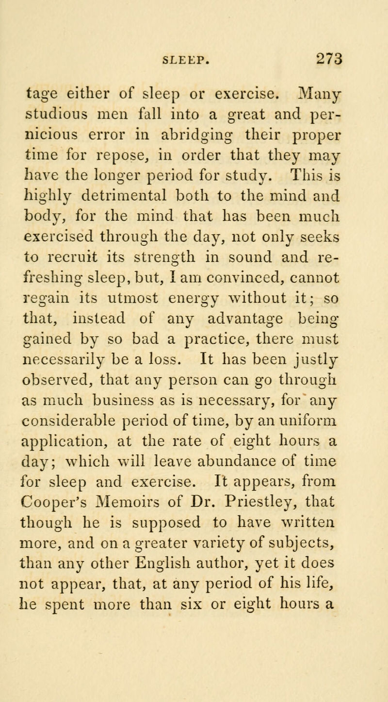 tage either of sleep or exercise. Many studious men fall into a great and per- nicious error in abridging their proper time for repose, in order that they may have the longer period for study. This is highly detrimental both to the mind and body, for the mind that has been much exercised through the day, not only seeks to recruit its strength in sound and re- freshing sleep, but, I am convinced, cannot regain its utmost energy without it; so that, instead of any advantage being- gained by so bad a practice, there must necessarily be a loss. It has been justly observed, that any person can go through as much business as is necessary, for any considerable period of time, by an uniform application, at the rate of eight hours a day; which will leave abundance of time for sleep and exercise. It appears, from Cooper's Memoirs of Dr. Priestley, that though he is supposed to have written more, and on a greater variety of subjects, than any other English author, yet it does not appear, that, at any period of his life, he spent more than six or eight hours a