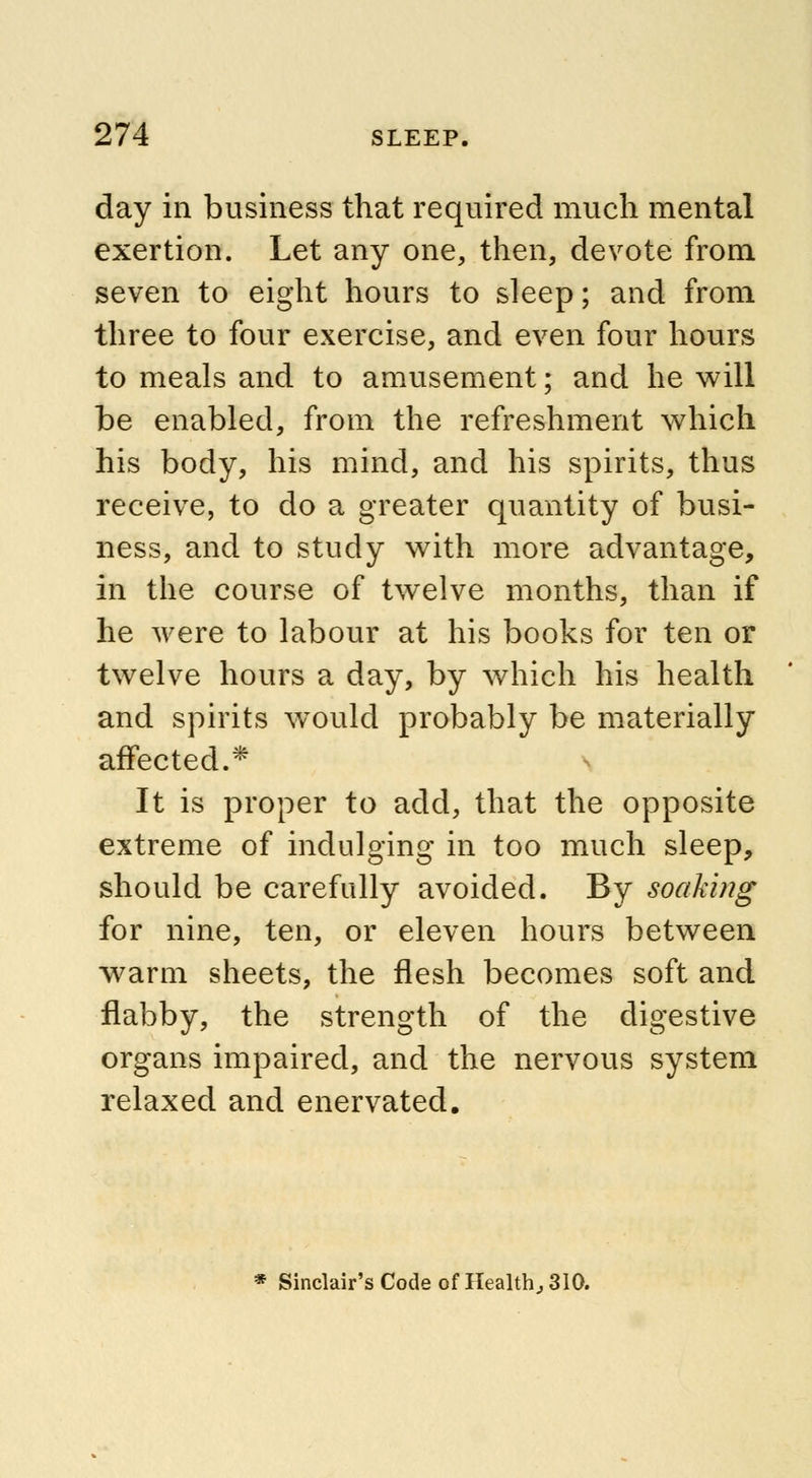 day in business that required much mental exertion. Let any one, then, devote from seven to eight hours to sleep; and from three to four exercise, and even four hours to meals and to amusement; and he will be enabled, from the refreshment which his body, his mind, and his spirits, thus receive, to do a greater quantity of busi- ness, and to study with more advantage, in the course of twelve months, than if he were to labour at his books for ten or twelve hours a day, by which his health and spirits would probably be materially affected.* It is proper to add, that the opposite extreme of indulging in too much sleep, should be carefully avoided. By soaking for nine, ten, or eleven hours between warm sheets, the flesh becomes soft and flabby, the strength of the digestive organs impaired, and the nervous system relaxed and enervated. * Sinclair's Code of Health, 310.