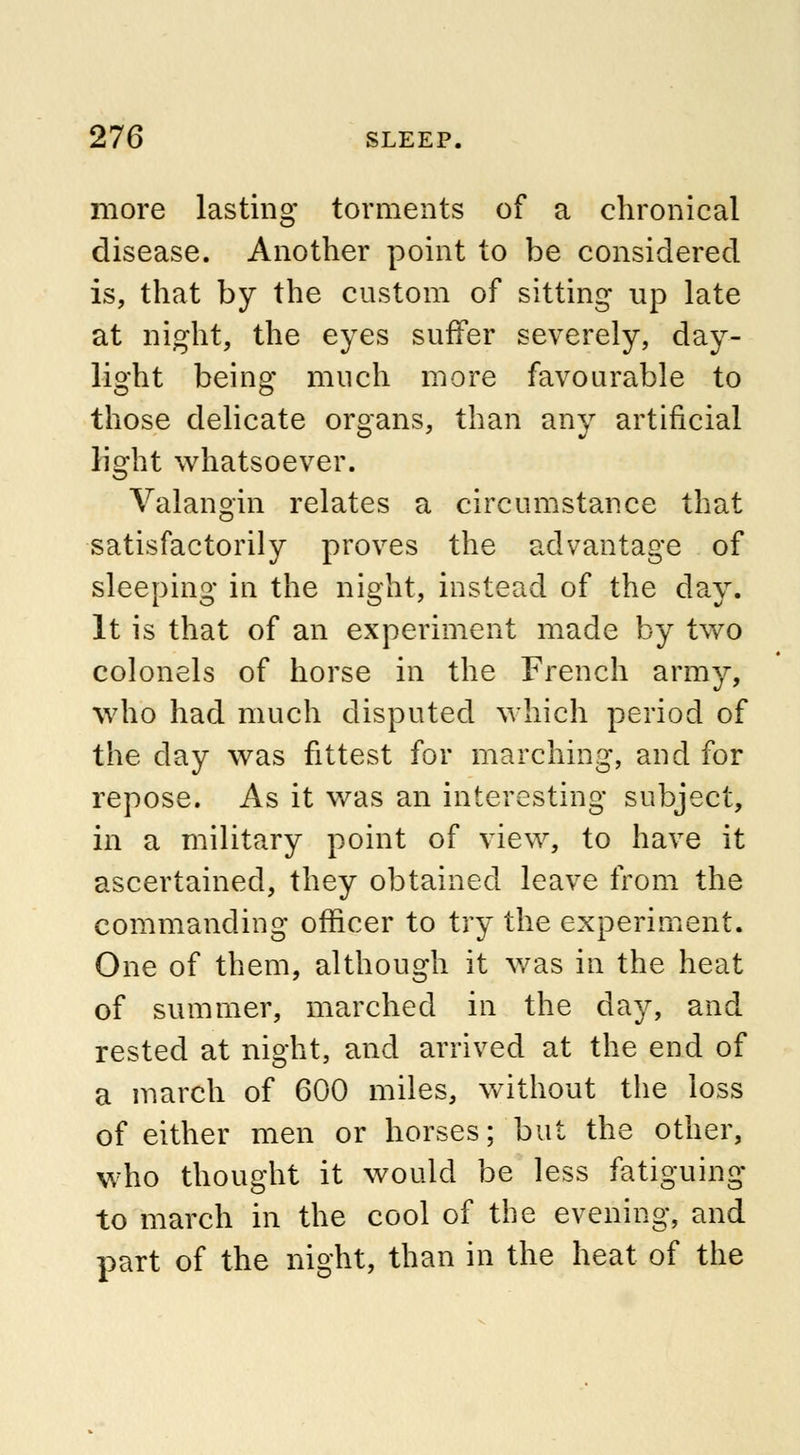 more lasting torments of a chronical disease. Another point to be considered is, that by the custom of sitting up late at night, the eyes suffer severely, day- light being much more favourable to those delicate organs, than any artificial light whatsoever. Valangin relates a circumstance that satisfactorily proves the advantage of sleeping in the night, instead of the day. It is that of an experiment made by two colonels of horse in the French army, who had much disputed which period of the day was fittest for marching, and for repose. As it was an interesting subject, in a military point of view, to have it ascertained, they obtained leave from the commanding officer to try the experiment. One of them, although it was in the heat of summer, marched in the day, and rested at night, and arrived at the end of a march of 600 miles, without the loss of either men or horses; but the other, who thought it would be less fatiguing to march in the cool of the evening, and part of the night, than in the heat of the