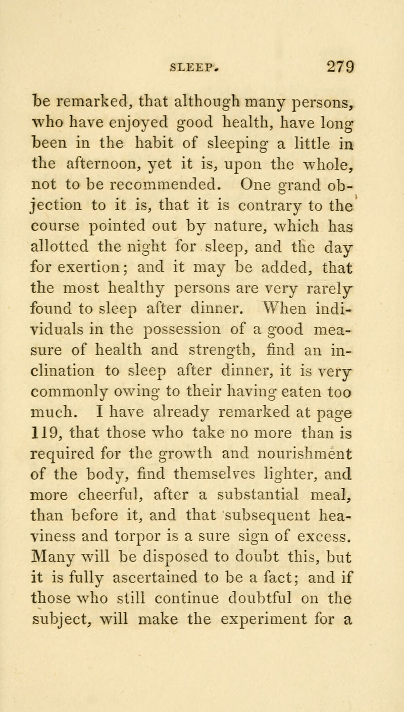 be remarked, that although many persons, who have enjoyed good health, have long been in the habit of sleeping a little in the afternoon, yet it is, upon the whole, not to be recommended. One grand ob- jection to it is, that it is contrary to the course pointed out by nature, which has allotted the night for sleep, and the day for exertion; and it may be added, that the most healthy persons are very rarely found to sleep after dinner. When indi- viduals in the possession of a good mea- sure of health and strength, find an in- clination to sleep after dinner, it is very commonly owing to their having eaten too much. I have already remarked at page 119, that those who take no more than is required for the growth and nourishment of the body, find themselves lighter, and more cheerful, after a substantial meal, than before it, and that subsequent hea- viness and torpor is a sure sign of excess. Many will be disposed to doubt this, but it is fully ascertained to be a fact; and if those who still continue doubtful on the subject, will make the experiment for a