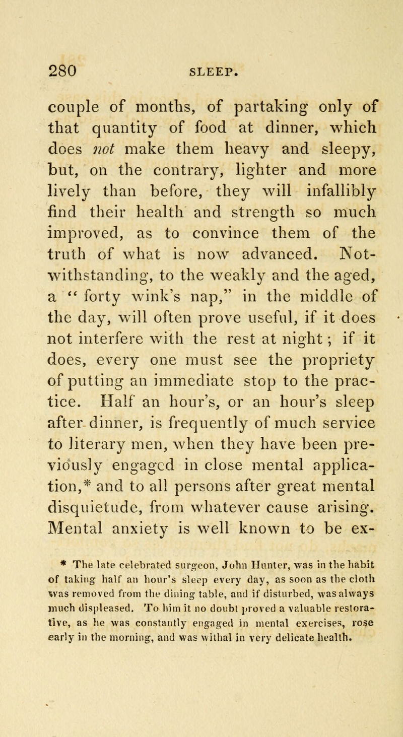 couple of months, of partaking only of that quantity of food at dinner, which does not make them heavy and sleepy, but, on the contrary, lighter and more lively than before, they will infallibly find their health and strength so much improved, as to convince them of the truth of what is now advanced. Not- withstanding, to the weakly and the aged, a  forty wink's nap, in the middle of the day, will often prove useful, if it does not interfere with the rest at night; if it does, every one must see the propriety of putting an immediate stop to the prac- tice. Half an hour's, or an hour's sleep after dinner, is frequently of much service to literary men, when they have been pre- viously engaged in close mental applica- tion,* and to all persons after great mental disquietude, from whatever cause arising. Mental anxiety is well known to be ex- * The late celebrated surgeon, John Hunter, was in the habit of taking half an hour's sleep every (lay, as soon as the cloth was removed from the dining table, and if disturbed, was always much displeased. To him it no doubt proved a valuable restora- tive, as he was constantly engaged in mental exercises, rose early in the morning, and was withal in very delicate health.