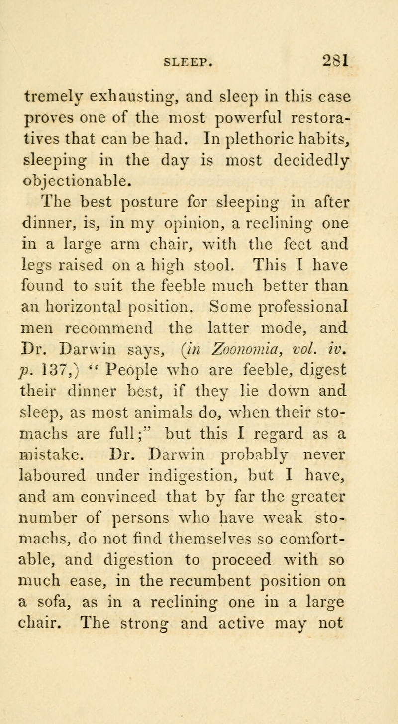 tremely exhausting, and sleep in this case proves one of the most powerful restora- tives that can be had. In plethoric habits, sleeping in the day is most decidedly objectionable. The best posture for sleeping in after dinner, is, in my opinion, a reclining one in a large arm chair, with the feet and legs raised on a high stool. This I have found to suit the feeble much better than an horizontal position. Seme professional men recommend the latter mode, and Dr. Darwin says, (in Zoonomia, vol. iv. p. 137,) People who are feeble, digest their dinner best, if they lie down and sleep, as most animals do, when their sto- machs are full; but this I regard as a mistake. Dr. Darwin probably never laboured under indigestion, but I have, and am convinced that by far the greater number of persons who have weak sto- machs, do not find themselves so comfort- able, and digestion to proceed with so much ease, in the recumbent position on a sofa, as in a reclining one in a large chair. The strong and active may not