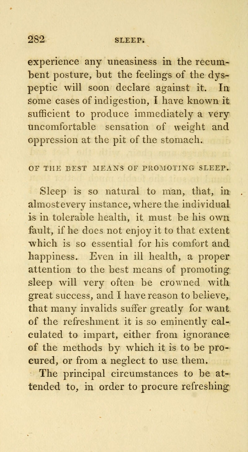 experience any uneasiness in the recum- bent posture, but the feelings of the dys- peptic will soon declare against it. In some cases of indigestion, I have known it sufficient to produce immediately a very uncomfortable sensation of weight and oppression at the pit of the stomach. OF THE BEST MEANS OF PROMOTING SLEEP. Sleep is so natural to man, that, in almost every instance, where the individual is in tolerable health, it must be his own fault, if he does not enjoy it to that extent which is so essential for his comfort and happiness. Even in ill health, a proper attention to the best means of promoting sleep will very often be crovrned with great success, and I have reason to believe, that many invalids suffer greatly for want of the refreshment it is so eminently cal- culated to impart, either from ignorance of the methods by which it is to be pro- cured, or from a neglect to use them. The principal circumstances to be at- tended to, in order to procure refreshing