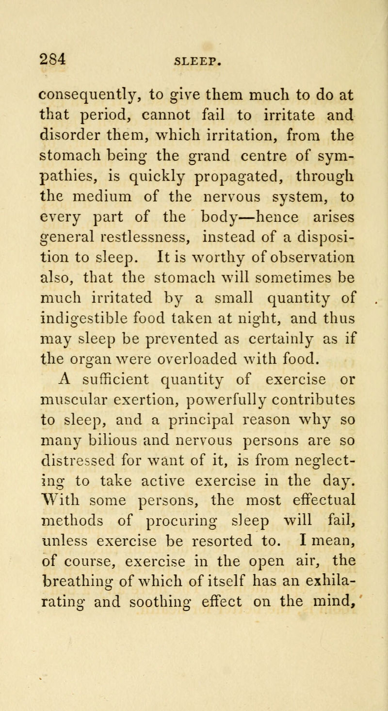 consequently, to give them much to do at that period, cannot fail to irritate and disorder them, which irritation, from the stomach being the grand centre of sym- pathies, is quickly propagated, through the medium of the nervous system, to every part of the body—hence arises general restlessness, instead of a disposi- tion to sleep. It is worthy of observation also, that the stomach will sometimes be much irritated by a small quantity of indigestible food taken at night, and thus may sleep be prevented as certainly as if the organ were overloaded with food. A sufficient quantity of exercise or muscular exertion, powerfully contributes to sleep, and a principal reason why so many bilious and nervous persons are so distressed for want of it, is from neglect- ing to take active exercise in the day. With some persons, the most effectual methods of procuring sleep will fail, unless exercise be resorted to. I mean, of course, exercise in the open air, the breathing of which of itself has an exhila- rating and soothing effect on the mind,
