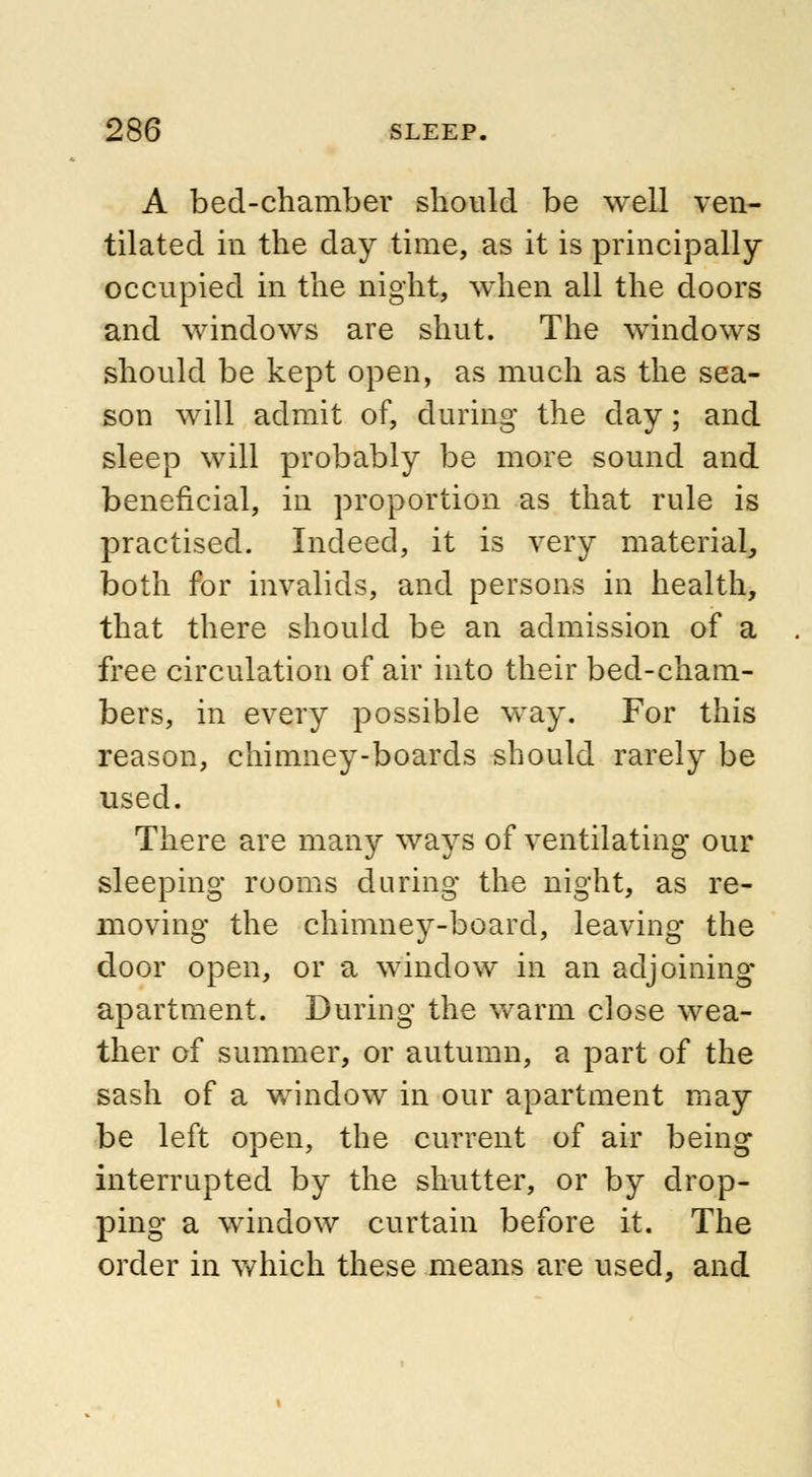 A bed-chamber should be well ven- tilated in the day time, as it is principally- occupied in the night, when all the doors and windows are shut. The windows should be kept open, as much as the sea- son will admit of, during the day; and sleep will probably be more sound and beneficial, in proportion as that rule is practised. Indeed, it is very material, both for invalids, and persons in health, that there should be an admission of a free circulation of air into their bed-cham- bers, in every possible way. For this reason, chimney-boards should rarely be used. There are many ways of ventilating our sleeping rooms during the night, as re- moving the chimney-board, leaving the door open, or a window in an adjoining apartment. During the warm close wea- ther of summer, or autumn, a part of the sash of a window in our apartment may be left open, the current of air being interrupted by the shutter, or by drop- ping a window curtain before it. The order in which these means are used, and