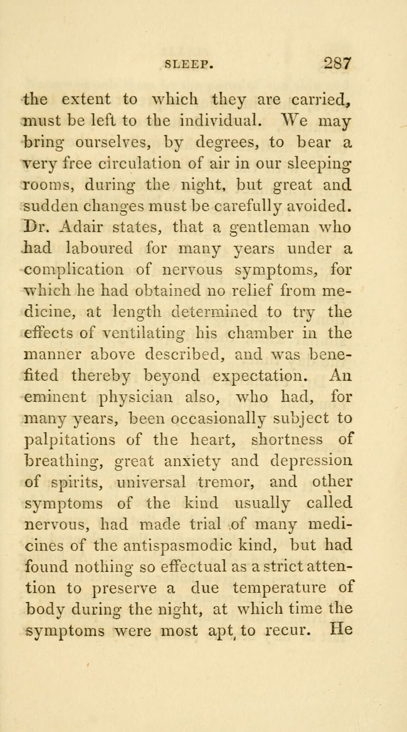 the extent to which they are carried, must be left to the individual. WTe may bring ourselves, by degrees, to bear a very free circulation of air in our sleeping rooms, during the night, but great and sudden changes must be carefully avoided. Dr. Adair states, that a gentleman who .had laboured for many years under a complication of nervous symptoms, for which he had obtained no relief from me- dicine, at length determined to try the effects of ventilating his chamber in the manner above described, and was bene- fited thereby beyond expectation. An eminent physician also, who had, for many years, been occasionally subject to palpitations of the heart, shortness of breathing, great anxiety and depression of spirits, universal tremor, and other symptoms of the kind usually called nervous, had made trial .of many medi- cines of the antispasmodic kind, but had found nothing so effectual as a strict atten- tion to preserve a due temperature of bodv during the night, at which time the symptoms were most apt4 to recur. He