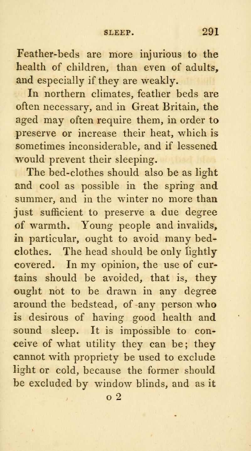Feather-beds are more injurious to the health of children, than even of adults, and especially if they are weakly. In northern climates, feather beds are often necessary, and in Great Britain, the aged may often require them, in order to preserve or increase their heat, which is sometimes inconsiderable, and if lessened would prevent their sleeping. The bed-clothes should also be as light and cool as possible in the spring and summer, and in the winter no more than just sufficient to preserve a due degree of warmth. Young people and invalids, in particular, ought to avoid many bed- clothes. The head should be only lightly covered. In my opinion, the use of cur- tains should be avoided, that is, they ought not to be drawn in any degree around the bedstead, of any person who is desirous of having good health and sound sleep. It is impossible to con- ceive of what utility they can be; they cannot with propriety be used to exclude light or cold, because the former should be excluded by window blinds, and as it