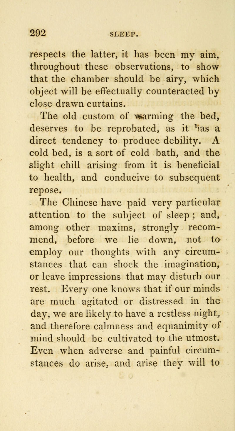 respects the latter, it has been my aim, throughout these observations, to show that the chamber should be airy, which object will be effectually counteracted by close drawn curtains. The old custom of warming the bed, deserves to be reprobated, as it has a direct tendency to produce debility. A cold bed, is a sort of cold bath, and the slight chill arising from it is beneficial to health, and conducive to subsequent repose. The Chinese have paid very particular attention to the subject of sleep ; and, among other maxims, strongly recom- mend, before we lie down, not to employ our thoughts with any circum- stances that can shock the imagination, or leave impressions that may disturb our rest. Every one knows that if our minds are much agitated or distressed in the day, we are likely to have a restless night, and therefore calmness and equanimity of mind should be cultivated to the utmost. Even when adverse and painful circum- stances do arise, and arise they will to