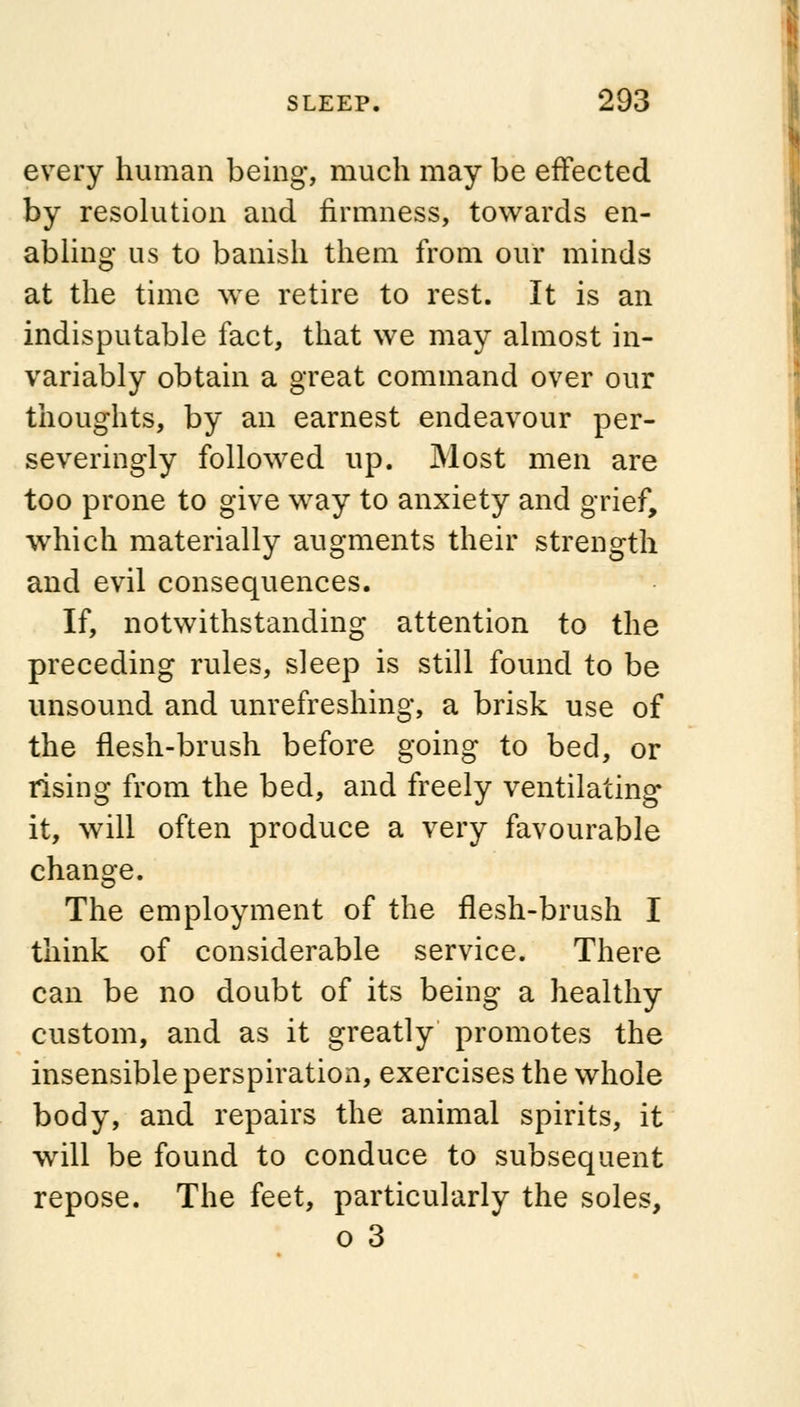 every human being, much may be effected by resolution and firmness, towards en- abling us to banish them from our minds at the time we retire to rest. It is an indisputable fact, that we may almost in- variably obtain a great command over our thoughts, by an earnest endeavour per- severingly followed up. Most men are too prone to give way to anxiety and grief, which materially augments their strength and evil consequences. If, notwithstanding attention to the preceding rules, sleep is still found to be unsound and unrefreshing, a brisk use of the flesh-brush before going to bed, or rising from the bed, and freely ventilating it, will often produce a very favourable change. The employment of the flesh-brush I think of considerable service. There can be no doubt of its being a healthy custom, and as it greatly promotes the insensible perspiration, exercises the whole body, and repairs the animal spirits, it will be found to conduce to subsequent repose. The feet, particularly the soles, o 3