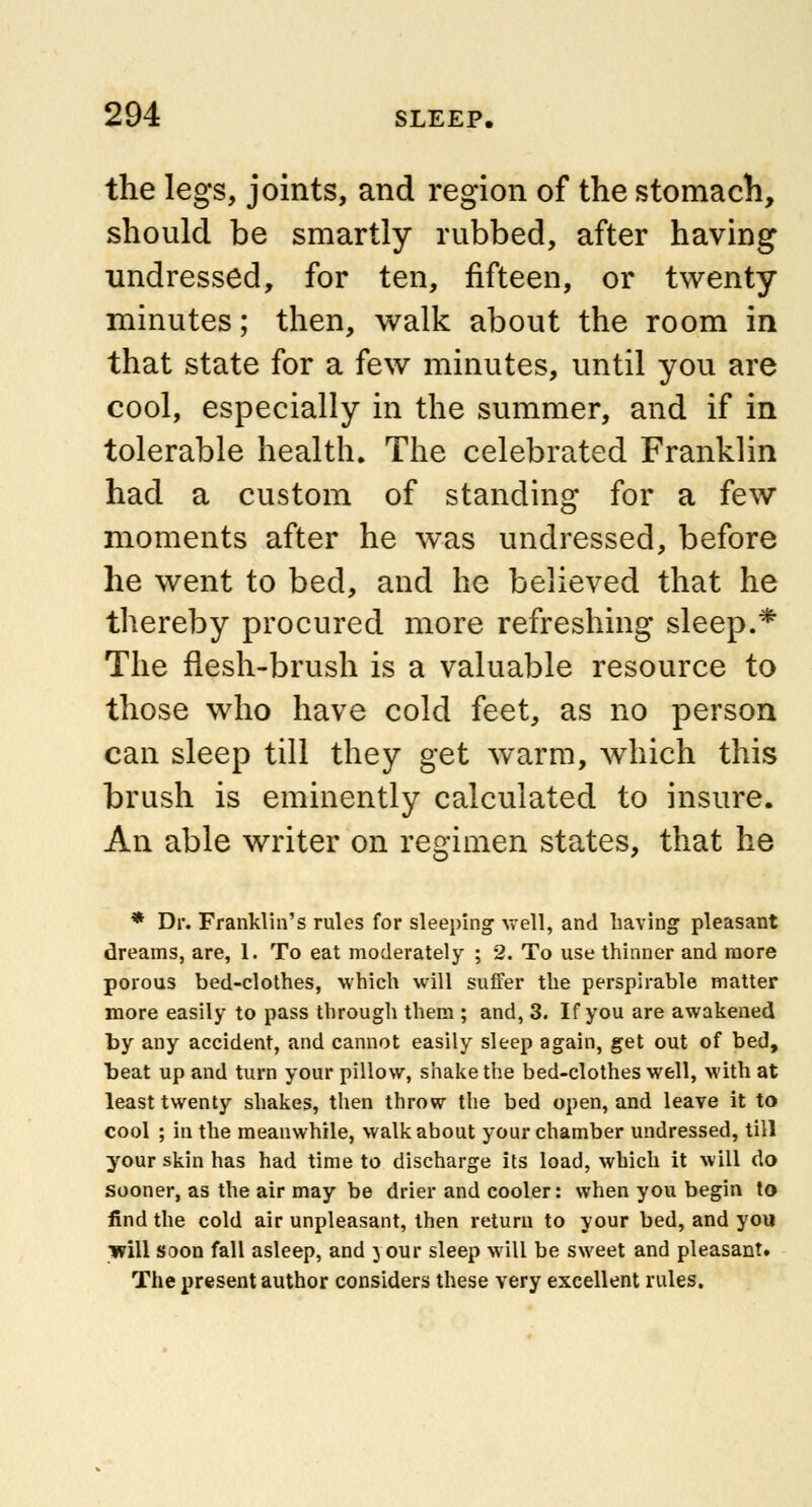 the legs, joints, and region of the stomach, should be smartly rubbed, after having undressed, for ten, fifteen, or twenty minutes; then, walk about the room in that state for a few minutes, until you are cool, especially in the summer, and if in tolerable health. The celebrated Franklin had a custom of standing for a few moments after he was undressed, before he went to bed, and he believed that he thereby procured more refreshing sleep.* The flesh-brush is a valuable resource to those who have cold feet, as no person can sleep till they get warm, which this brush is eminently calculated to insure. An able writer on regimen states, that he * Dr. Franklin's rules for sleeping well, and having pleasant dreams, are, 1. To eat moderately ; 2. To use thinner and more porous bed-clothes, which will suffer the perspirable matter more easily to pass through them ; and, 3. If you are awakened by any accident, and cannot easily sleep again, get out of bed, beat up and turn your pillow, shake the bed-clothes well, with at least twenty shakes, then throw the bed open, and leave it to cool ; in the meanwhile, walkabout your chamber undressed, till your skin has had time to discharge its load, which it will do sooner, as the air may be drier and cooler: when you begin to find the cold air unpleasant, then return to your bed, and you will soon fall asleep, and your sleep will be sweet and pleasant. The present author considers these very excellent rules.