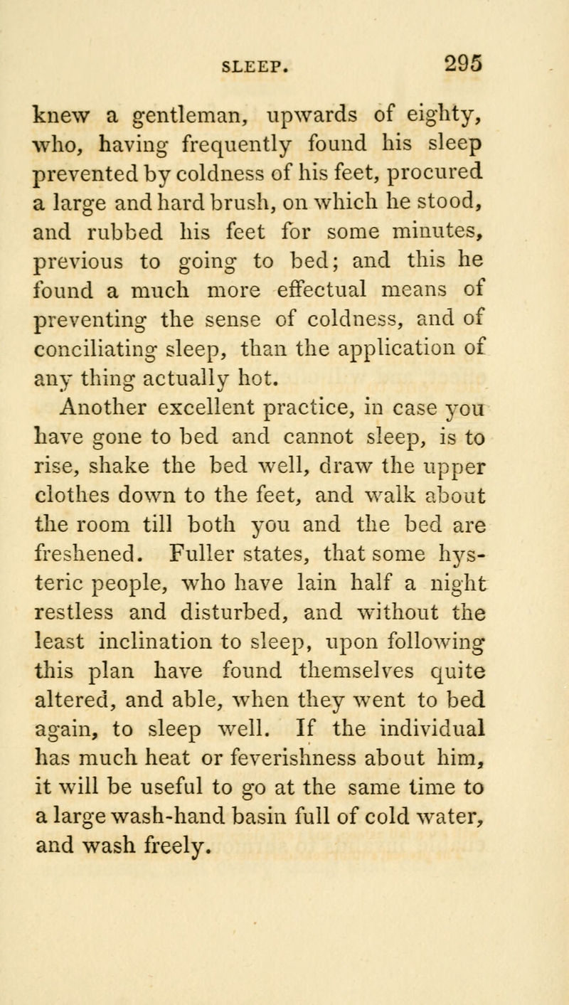 knew a gentleman, upwards of eighty, who, having frequently found his sleep prevented by coldness of his feet, procured a large and hard brush, on which he stood, and rubbed his feet for some minutes, previous to going to bed; and this he found a much more effectual means of preventing the sense of coldness, and of conciliating sleep, than the application of any thing actually hot. Another excellent practice, in case you have gone to bed and cannot sleep, is to rise, shake the bed well, draw the upper clothes down to the feet, and walk about the room till both you and the bed are freshened. Fuller states, that some hys- teric people, who have lain half a night restless and disturbed, and without the least inclination to sleep, upon following this plan have found themselves quite altered, and able, when they went to bed again, to sleep well. If the individual has much heat or feverishness about him, it will be useful to go at the same time to a large wash-hand basin full of cold water, and wash freely.