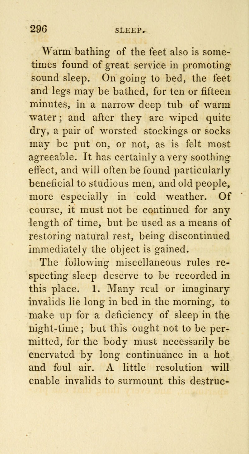 Warm bathing of the feet also is some- times found of great service in promoting sound sleep. On going to bed, the feet and legs may be bathed, for ten or fifteen minutes, in a narrow deep tub of warm water; and after they are wiped quite dry, a pair of worsted stockings or socks may be put on, or not, as is felt most agreeable. It has certainly a very soothing effect, and will often be found particularly beneficial to studious men, and old people, more especially in cold weather. Of course, it must not be continued for any length of time, but be used as a means of restoring natural rest, being discontinued immediately the object is gained. The following miscellaneous rules re- specting sleep deserve to be recorded in this place. 1. Many real or imaginary invalids lie long in bed in the morning, to make up for a deficiency of sleep in the night-time; but this ought not to be per- mitted, for the body must necessarily be enervated by long continuance in a hot and foul air. A little resolution will enable invalids to surmount this destruc-