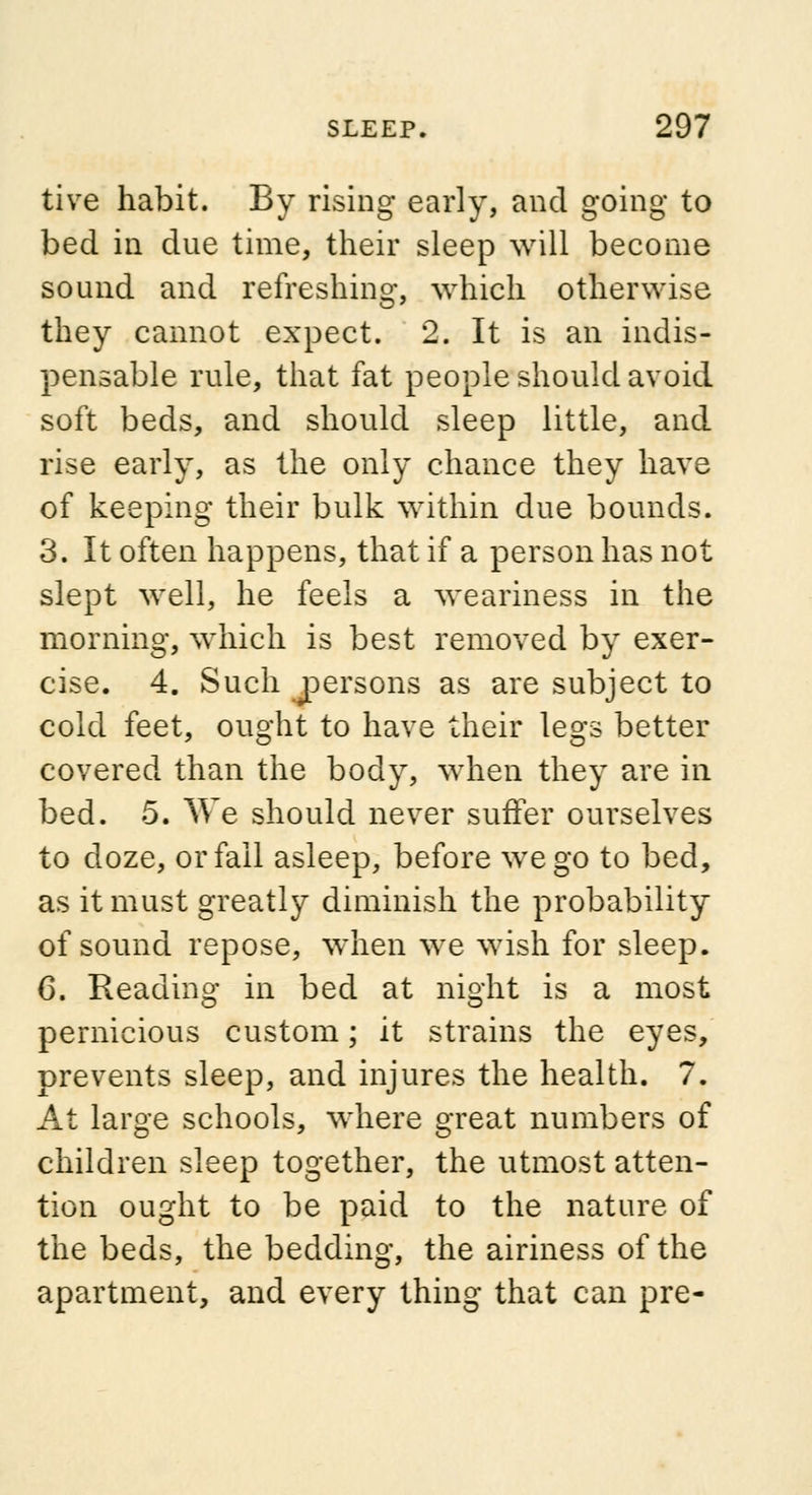 tive habit. By rising early, and going to bed in due time, their sleep will become sound and refreshing, which otherwise they cannot expect. 2. It is an indis- pensable rule, that fat people should avoid soft beds, and should sleep little, and rise early, as the only chance they have of keeping their bulk within due bounds. 3. It often happens, that if a person has not slept well, he feels a weariness in the morning, which is best removed by exer- cise. 4. Such jpersons as are subject to cold feet, ought to have their legs better covered than the body, when they are in bed. 5. We should never suffer ourselves to doze, or fail asleep, before we go to bed, as it must greatly diminish the probability of sound repose, when we wish for sleep. 6. Reading in bed at night is a most pernicious custom; it strains the eyes, prevents sleep, and injures the health. 7. At large schools, where great numbers of children sleep together, the utmost atten- tion ought to be paid to the nature of the beds, the bedding, the airiness of the apartment, and every thing that can pre-