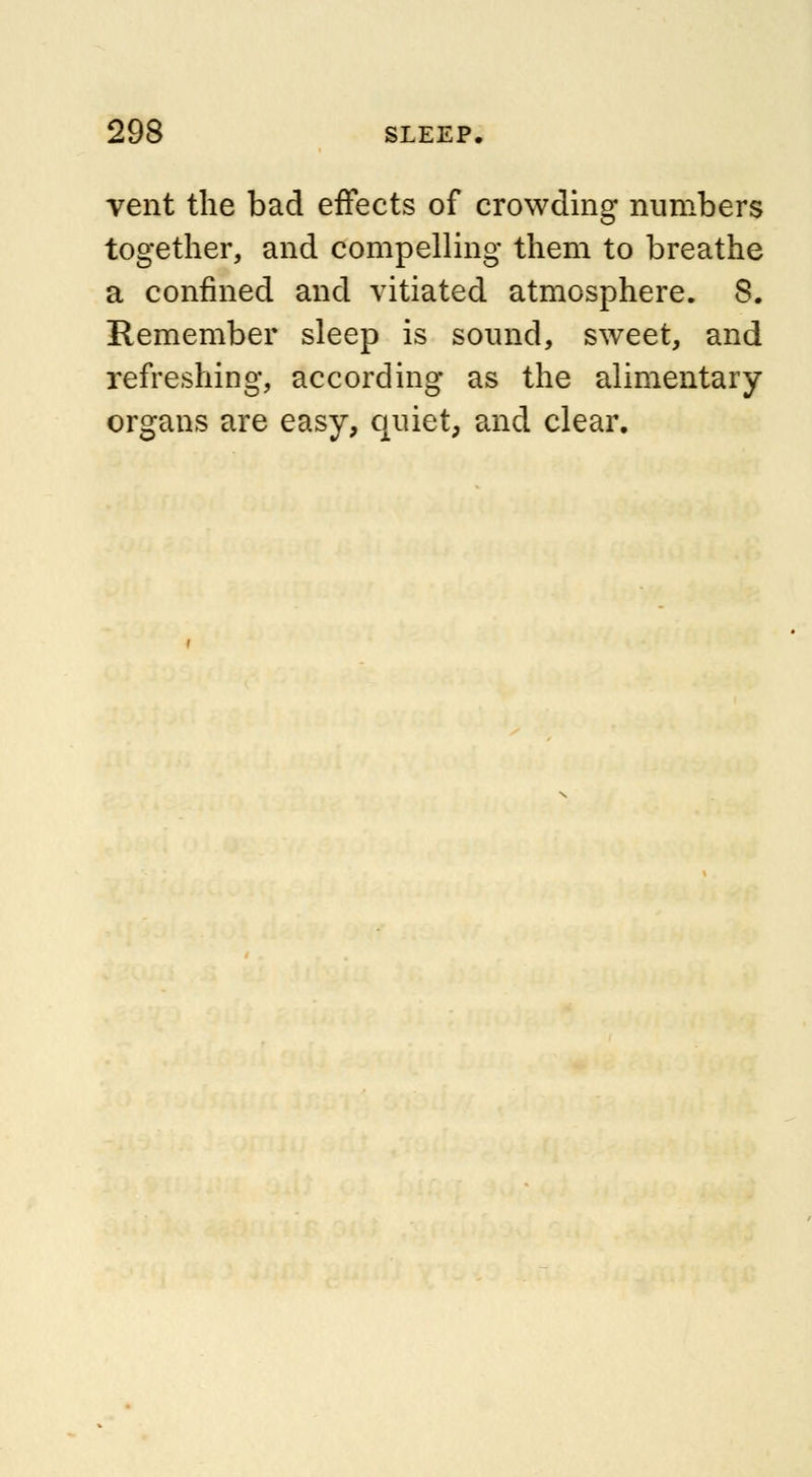 vent the bad effects of crowding numbers together, and compelling them to breathe a confined and vitiated atmosphere. 8. Remember sleep is sound, sweet, and refreshing, according as the alimentary organs are easy, quiet, and clear.