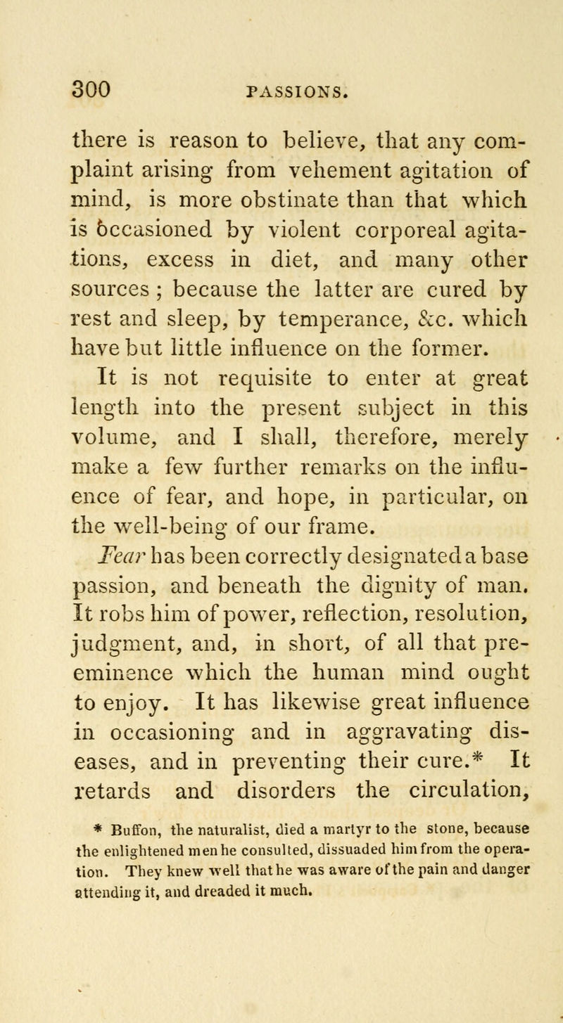 there is reason to believe, that any com- plaint arising from vehement agitation of mind, is more obstinate than that which is 6ccasioned by violent corporeal agita- tions, excess in diet, and many other sources ; because the latter are cured by rest and sleep, by temperance, &c. which have but little influence on the former. It is not requisite to enter at great length into the present subject in this volume, and I shall, therefore, merely make a few further remarks on the influ- ence of fear, and hope, in particular, on the well-being of our frame. Fear has been correctly designated a base passion, and beneath the dignity of man. It robs him of power, reflection, resolution, judgment, and, in short, of all that pre- eminence which the human mind ought to enjoy. It has likewise great influence in occasioning and in aggravating dis- eases, and in preventing their cure.* It retards and disorders the circulation, * Buffon, the naturalist, died a martyr to the stone, because the enlightened men he consulted, dissuaded him from the opera- tion. They knew well that he was aware of the pain and danger attending it, and dreaded it much.