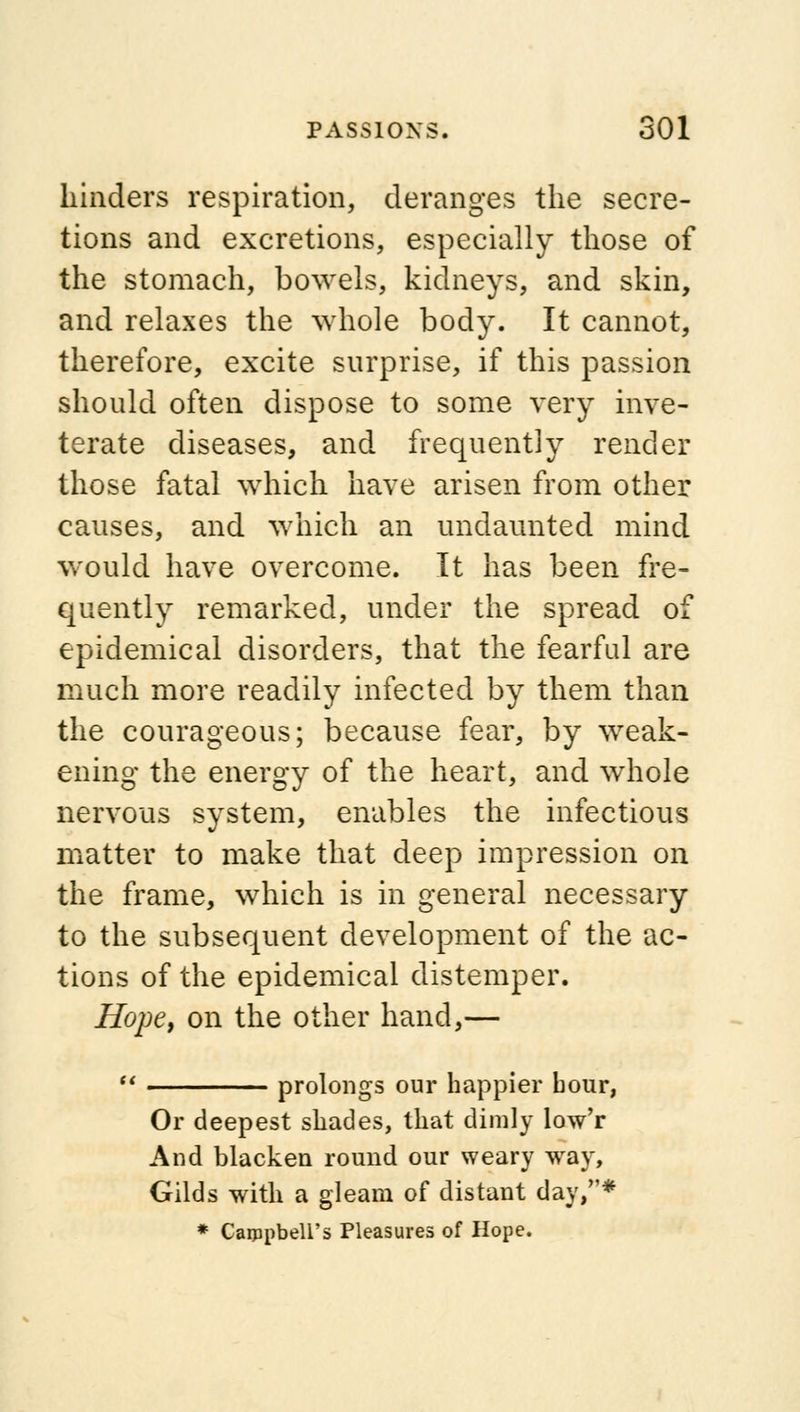 hinders respiration, deranges the secre- tions and excretions, especially those of the stomach, bowels, kidneys, and skin, and relaxes the whole body. It cannot, therefore, excite surprise, if this passion should often dispose to some very inve- terate diseases, and frequently render those fatal which have arisen from other causes, and which an undaunted mind would have overcome. It has been fre- quently remarked, under the spread of epidemical disorders, that the fearful are much more readily infected by them than the courageous; because fear, by weak- ening the energy of the heart, and whole nervous system, enables the infectious matter to make that deep impression on the frame, which is in general necessary to the subsequent development of the ac- tions of the epidemical distemper. Hope, on the other hand,— prolongs our happier hour, Or deepest shades, that dimly low'r And blacken round our weary way, Gilds with a gleam of distant day/'* * Campbell's Pleasures of Hope.