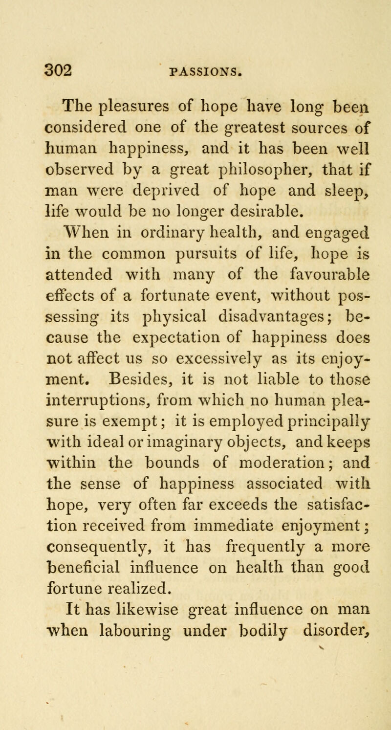 The pleasures of hope have long been considered one of the greatest sources of human happiness, and it has been well observed by a great philosopher, that if man were deprived of hope and sleep, life would be no longer desirable. When in ordinary health, and engaged in the common pursuits of life, hope is attended with many of the favourable effects of a fortunate event, without pos- sessing its physical disadvantages; be- cause the expectation of happiness does not affect us so excessively as its enjoy- ment. Besides, it is not liable to those interruptions, from which no human plea- sure is exempt; it is employed principally with ideal or imaginary objects, and keeps within the bounds of moderation; and the sense of happiness associated with hope, very often far exceeds the satisfac- tion received from immediate enjoyment; consequently, it has frequently a more beneficial influence on health than good fortune realized. It has likewise great influence on man when labouring under bodily disorder,