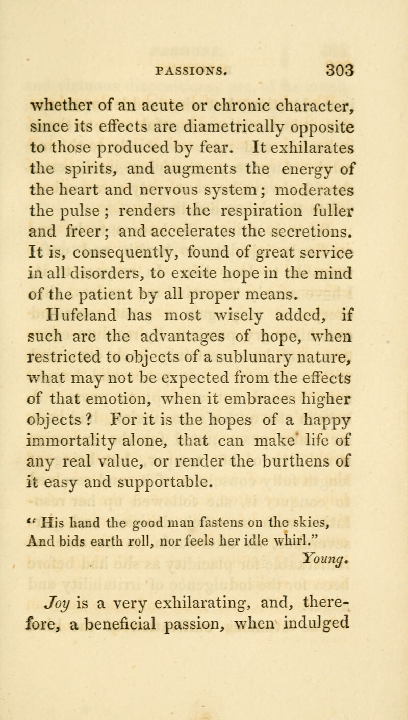 whether of an acute or chronic character, since its effects are diametrically opposite to those produced by fear. It exhilarates the spirits, and augments the energy of the heart and nervous system; moderates the pulse ; renders the respiration fuller and freer; and accelerates the secretions. It is, consequently, found of great service in all disorders, to excite hope in the mind of the patient by all proper means. Hufeland has most wisely added, if such are the advantages of hope, when restricted to objects of a sublunary nature, what may not be expected from the effects of that emotion, when it embraces higher objects ? For it is the hopes of a happy immortality alone, that can make' life of any real value, or render the burthens of it easy and supportable. u His hand the good man fastens on the skies, And bids earth roll, nor feels her idle whirl. Young, Joy is a very exhilarating, and, there- fore, a beneficial passion, when indulged