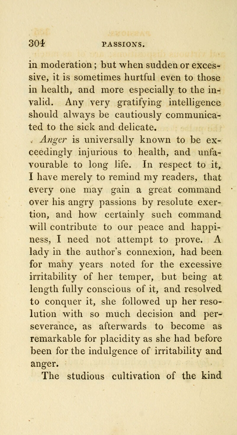 in moderation ; but when sudden or exces- sive, it is sometimes hurtful even to those in health, and more especially to the in- valid. Any very gratifying intelligence should always be cautiously communica- ted to the sick and delicate. , Anger is universally known to be ex- ceedingly injurious to health, and unfa- vourable to long Jife. In respect to it, I have merely to remind my readers, that every one may gain a great command over his angry passions by resolute exer- tion, and how certainly such command will contribute to our peace and happi- ness, I need not attempt to prove. A lady in the author's connexion, had been for many years noted for the excessive irritability of her temper, but being at length fully conscious of it, and resolved to conquer it, she followed up her reso- lution with so much decision and per- severance, as afterwards to become as remarkable for placidity as she had before been for the indulgence of irritability and anger. The studious cultivation of the kind