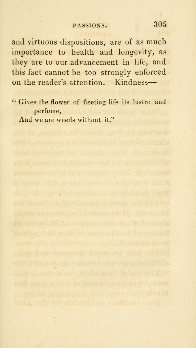 and virtuous dispositions, are of as much importance to health and longevity, as they are to our advancement in life, and this fact cannot be too strongly enforced on the reader's attention. Kindness—  Gives the flower of fleeting life its lustre and perfume, And we are weeds without it.**