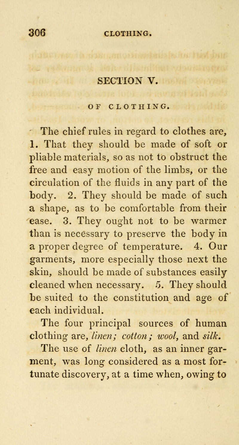 SECTION V. OF CLOTHING. The chief rules in regard to clothes are, 1. That they should be made of soft or pliable materials, so as not to obstruct the free and easy motion of the limbs, or the circulation of the fluids in any part of the body. 2. They should be made of such a shape, as to be comfortable from their ease. 3. They ought not to be warmer than is necessary to preserve the body in a proper degree of temperature. 4. Our garments, more especially those next the skin, should be made of substances easily cleaned when necessary. 5. They should be suited to the constitution and age of each individual. The four principal sources of human clothing are, linen; cotton; wool, and silk. The use of linen cloth, as an inner gar- ment, was long considered as a most for- tunate discovery, at a time when, owing to