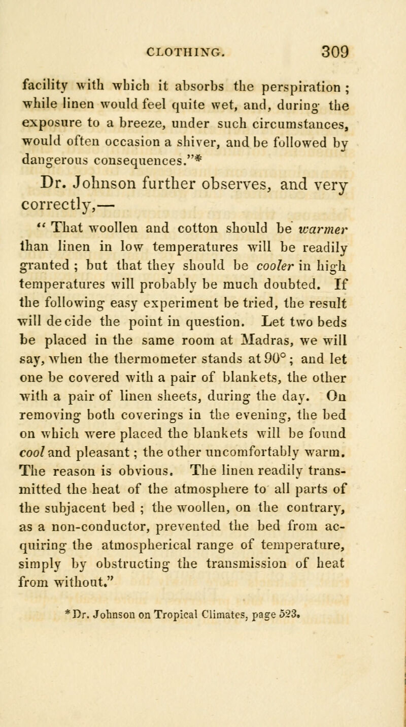 facility with winch it absorbs the perspiration ; while linen would feel quite wet, and, during- the exposure to a breeze, under such circumstances, would often occasion a shiver, and be followed by dangerous consequences.* Dr. Johnson further observes, and very correctly,—  That woollen and cotton should be tuarmer than linen in low temperatures will be readily granted ; but that they should be cooler in high temperatures will probably be much doubted. If the following easy experiment be tried, the result will decide the point in question. Let two beds be placed in the same room at Madras, we will say, when the thermometer stands at 90°; and let one be covered with a pair of blankets, the other with a pair of linen sheets, during the day. On removing both coverings in the evening, the bed on which were placed the blankets will be found coo/and pleasant; the other uncomfortably warm. The reason is obvious. The linen readily trans- mitted the heat of the atmosphere to all parts of the subjacent bed ; the woollen, on the contrary, as a non-conductor, prevented the bed from ac- quiring the atmospherical range of temperature, simply by obstructing the transmission of heat from without. *Dr. Johnson on Tropical Climates, page 523.