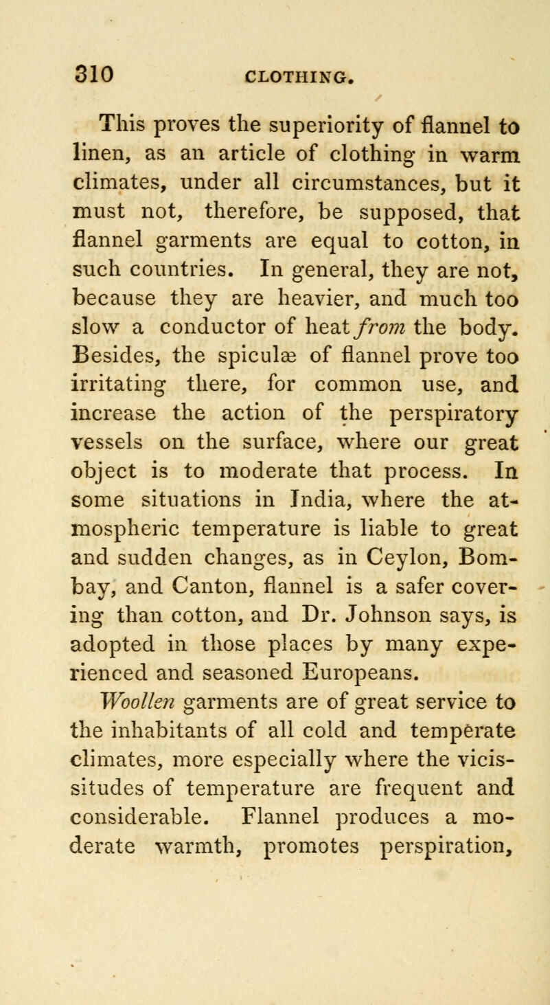 This proves the superiority of flannel to linen, as an article of clothing in warm climates, under all circumstances, but it must not, therefore, be supposed, that flannel garments are equal to cotton, in such countries. In general, they are not, because they are heavier, and much too slow a conductor of heat from the body. Besides, the spiculse of flannel prove too irritating there, for common use, and increase the action of the perspiratory vessels on the surface, where our great object is to moderate that process. In some situations in India, where the at- mospheric temperature is liable to great and sudden changes, as in Ceylon, Bom- bay, and Canton, flannel is a safer cover- ing than cotton, and Dr. Johnson says, is adopted in those places by many expe- rienced and seasoned Europeans. Woollen garments are of great service to the inhabitants of all cold and temperate climates, more especially where the vicis- situdes of temperature are frequent and considerable. Flannel produces a mo- derate warmth, promotes perspiration,